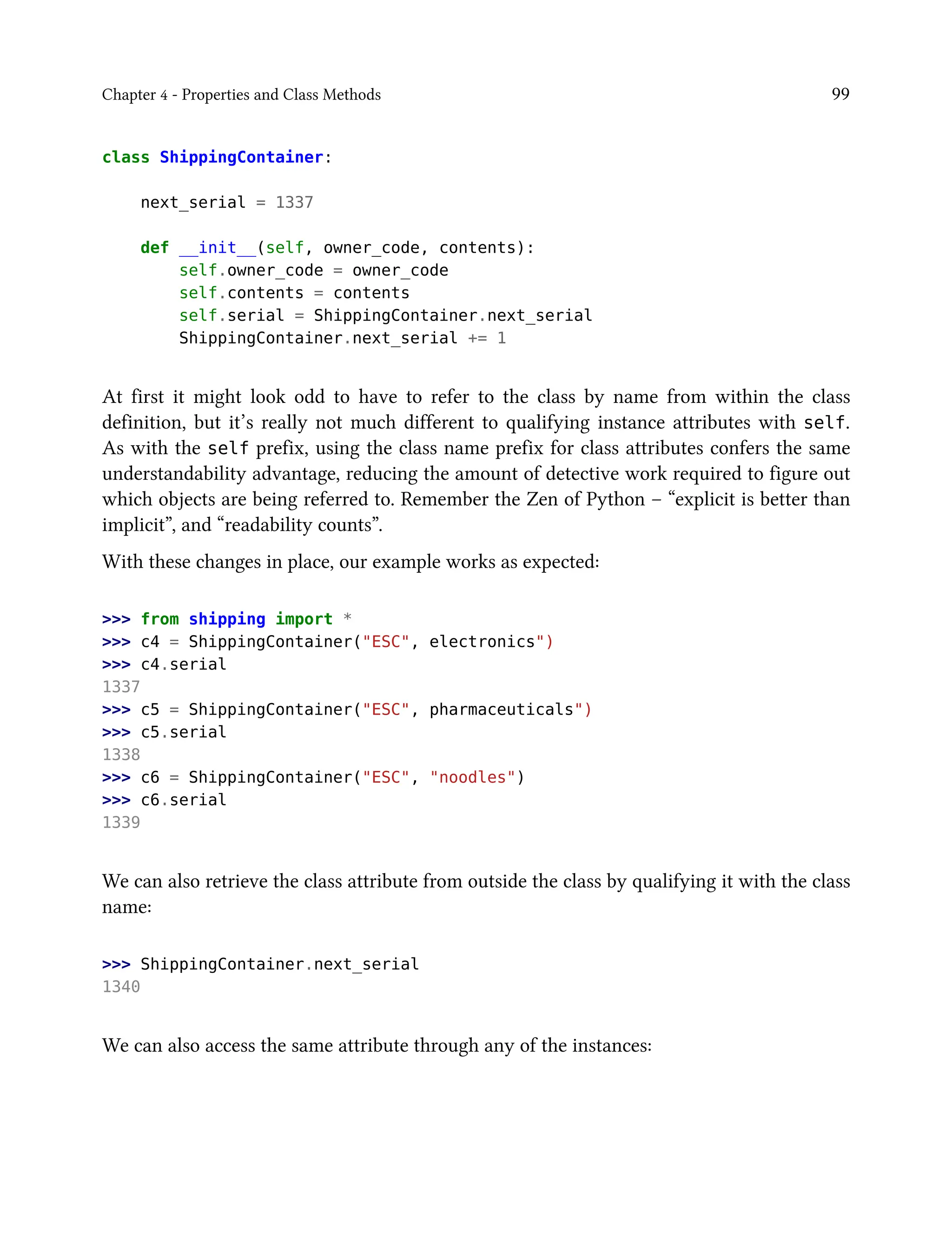 Chapter 4 - Properties and Class Methods 99
class ShippingContainer:
next_serial = 1337
def __init__(self, owner_code, contents):
self.owner_code = owner_code
self.contents = contents
self.serial = ShippingContainer.next_serial
ShippingContainer.next_serial += 1
At first it might look odd to have to refer to the class by name from within the class
definition, but it’s really not much different to qualifying instance attributes with self.
As with the self prefix, using the class name prefix for class attributes confers the same
understandability advantage, reducing the amount of detective work required to figure out
which objects are being referred to. Remember the Zen of Python – “explicit is better than
implicit”, and “readability counts”.
With these changes in place, our example works as expected:
>>> from shipping import *
>>> c4 = ShippingContainer("ESC", electronics")
>>> c4.serial
1337
>>> c5 = ShippingContainer("ESC", pharmaceuticals")
>>> c5.serial
1338
>>> c6 = ShippingContainer("ESC", "noodles")
>>> c6.serial
1339
We can also retrieve the class attribute from outside the class by qualifying it with the class
name:
>>> ShippingContainer.next_serial
1340
We can also access the same attribute through any of the instances:
 
