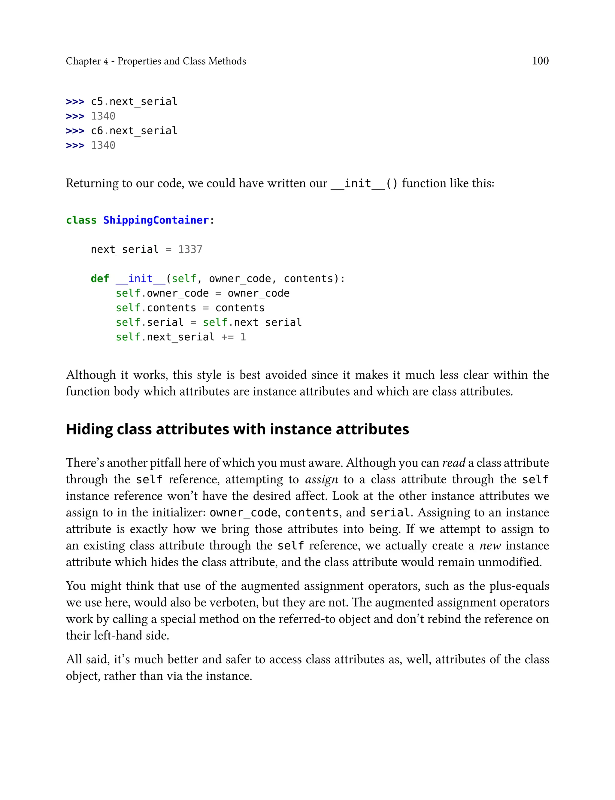 Chapter 4 - Properties and Class Methods 100
>>> c5.next_serial
>>> 1340
>>> c6.next_serial
>>> 1340
Returning to our code, we could have written our __init__() function like this:
class ShippingContainer:
next_serial = 1337
def __init__(self, owner_code, contents):
self.owner_code = owner_code
self.contents = contents
self.serial = self.next_serial
self.next_serial += 1
Although it works, this style is best avoided since it makes it much less clear within the
function body which attributes are instance attributes and which are class attributes.
Hiding class attributes with instance attributes
There’s another pitfall here of which you must aware. Although you can read a class attribute
through the self reference, attempting to assign to a class attribute through the self
instance reference won’t have the desired affect. Look at the other instance attributes we
assign to in the initializer: owner_code, contents, and serial. Assigning to an instance
attribute is exactly how we bring those attributes into being. If we attempt to assign to
an existing class attribute through the self reference, we actually create a new instance
attribute which hides the class attribute, and the class attribute would remain unmodified.
You might think that use of the augmented assignment operators, such as the plus-equals
we use here, would also be verboten, but they are not. The augmented assignment operators
work by calling a special method on the referred-to object and don’t rebind the reference on
their left-hand side.
All said, it’s much better and safer to access class attributes as, well, attributes of the class
object, rather than via the instance.
 