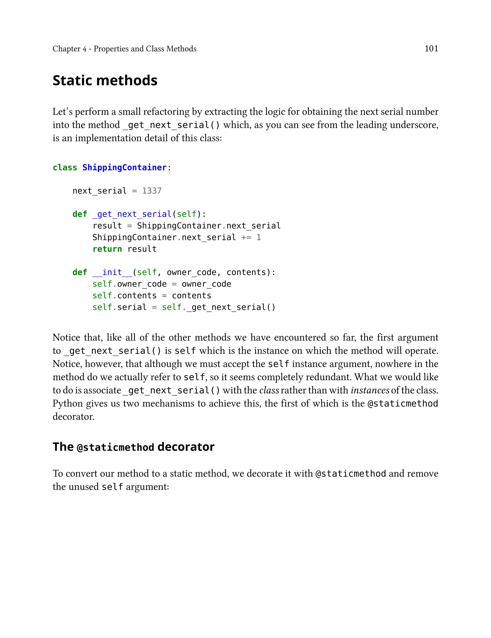 Chapter 4 - Properties and Class Methods 101
Static methods
Let’s perform a small refactoring by extracting the logic for obtaining the next serial number
into the method _get_next_serial() which, as you can see from the leading underscore,
is an implementation detail of this class:
class ShippingContainer:
next_serial = 1337
def _get_next_serial(self):
result = ShippingContainer.next_serial
ShippingContainer.next_serial += 1
return result
def __init__(self, owner_code, contents):
self.owner_code = owner_code
self.contents = contents
self.serial = self._get_next_serial()
Notice that, like all of the other methods we have encountered so far, the first argument
to _get_next_serial() is self which is the instance on which the method will operate.
Notice, however, that although we must accept the self instance argument, nowhere in the
method do we actually refer to self, so it seems completely redundant. What we would like
to do is associate _get_next_serial() with the class rather than with instances of the class.
Python gives us two mechanisms to achieve this, the first of which is the @staticmethod
decorator.
The @staticmethod decorator
To convert our method to a static method, we decorate it with @staticmethod and remove
the unused self argument:
 