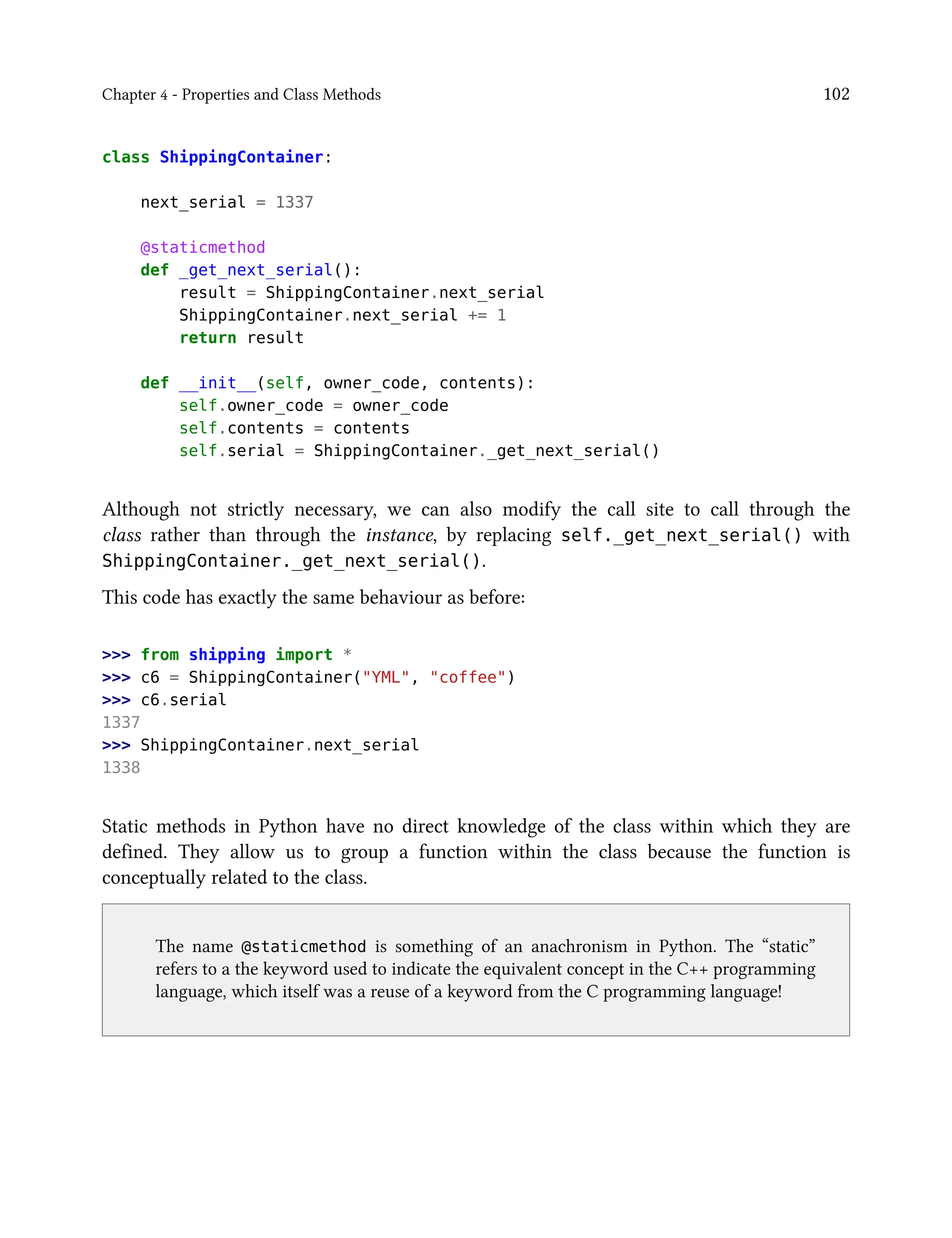 Chapter 4 - Properties and Class Methods 102
class ShippingContainer:
next_serial = 1337
@staticmethod
def _get_next_serial():
result = ShippingContainer.next_serial
ShippingContainer.next_serial += 1
return result
def __init__(self, owner_code, contents):
self.owner_code = owner_code
self.contents = contents
self.serial = ShippingContainer._get_next_serial()
Although not strictly necessary, we can also modify the call site to call through the
class rather than through the instance, by replacing self._get_next_serial() with
ShippingContainer._get_next_serial().
This code has exactly the same behaviour as before:
>>> from shipping import *
>>> c6 = ShippingContainer("YML", "coffee")
>>> c6.serial
1337
>>> ShippingContainer.next_serial
1338
Static methods in Python have no direct knowledge of the class within which they are
defined. They allow us to group a function within the class because the function is
conceptually related to the class.
The name @staticmethod is something of an anachronism in Python. The “static”
refers to a the keyword used to indicate the equivalent concept in the C++ programming
language, which itself was a reuse of a keyword from the C programming language!
 