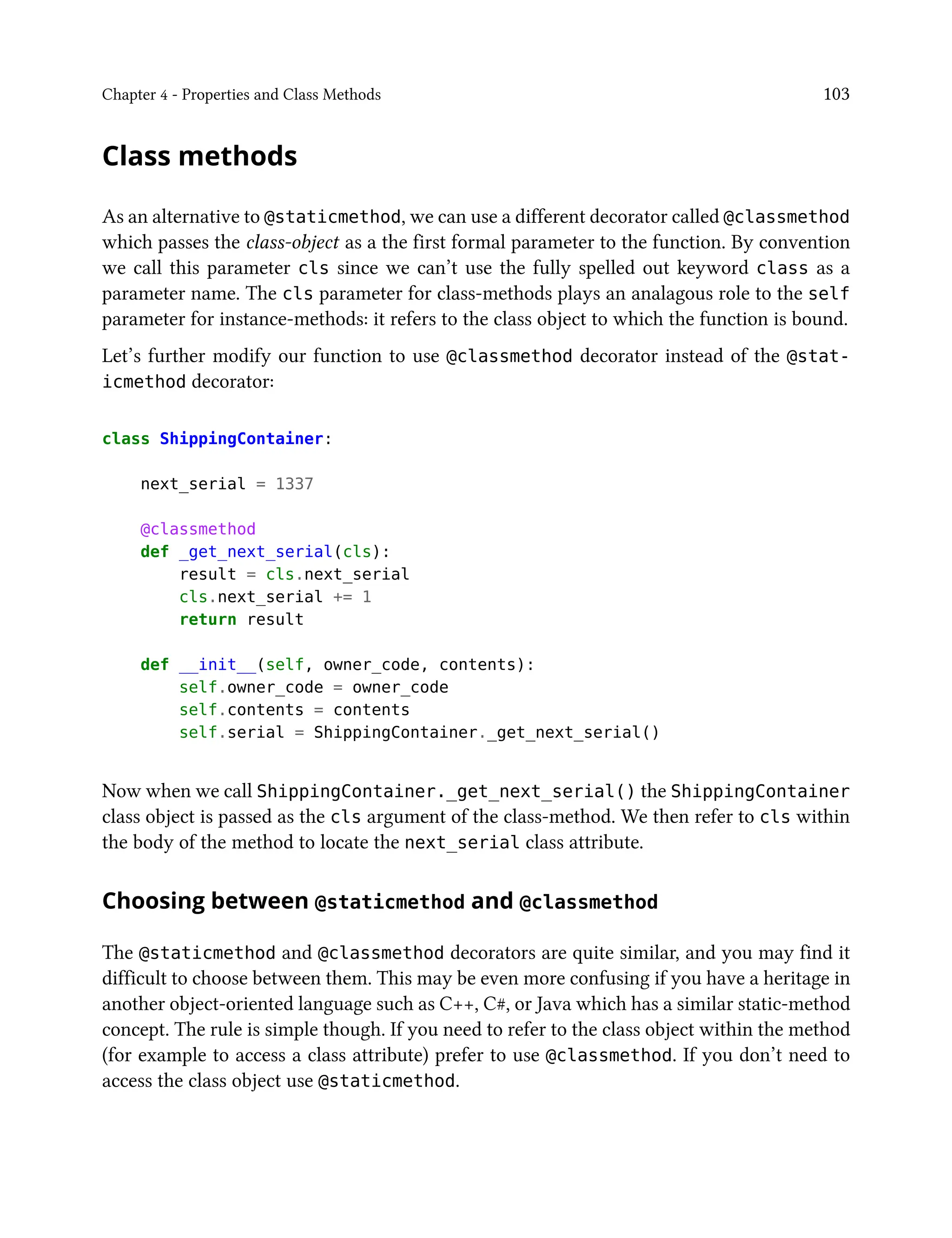 Chapter 4 - Properties and Class Methods 103
Class methods
As an alternative to @staticmethod, we can use a different decorator called @classmethod
which passes the class-object as a the first formal parameter to the function. By convention
we call this parameter cls since we can’t use the fully spelled out keyword class as a
parameter name. The cls parameter for class-methods plays an analagous role to the self
parameter for instance-methods: it refers to the class object to which the function is bound.
Let’s further modify our function to use @classmethod decorator instead of the @stat-
icmethod decorator:
class ShippingContainer:
next_serial = 1337
@classmethod
def _get_next_serial(cls):
result = cls.next_serial
cls.next_serial += 1
return result
def __init__(self, owner_code, contents):
self.owner_code = owner_code
self.contents = contents
self.serial = ShippingContainer._get_next_serial()
Now when we call ShippingContainer._get_next_serial() the ShippingContainer
class object is passed as the cls argument of the class-method. We then refer to cls within
the body of the method to locate the next_serial class attribute.
Choosing between @staticmethod and @classmethod
The @staticmethod and @classmethod decorators are quite similar, and you may find it
difficult to choose between them. This may be even more confusing if you have a heritage in
another object-oriented language such as C++, C#, or Java which has a similar static-method
concept. The rule is simple though. If you need to refer to the class object within the method
(for example to access a class attribute) prefer to use @classmethod. If you don’t need to
access the class object use @staticmethod.
 