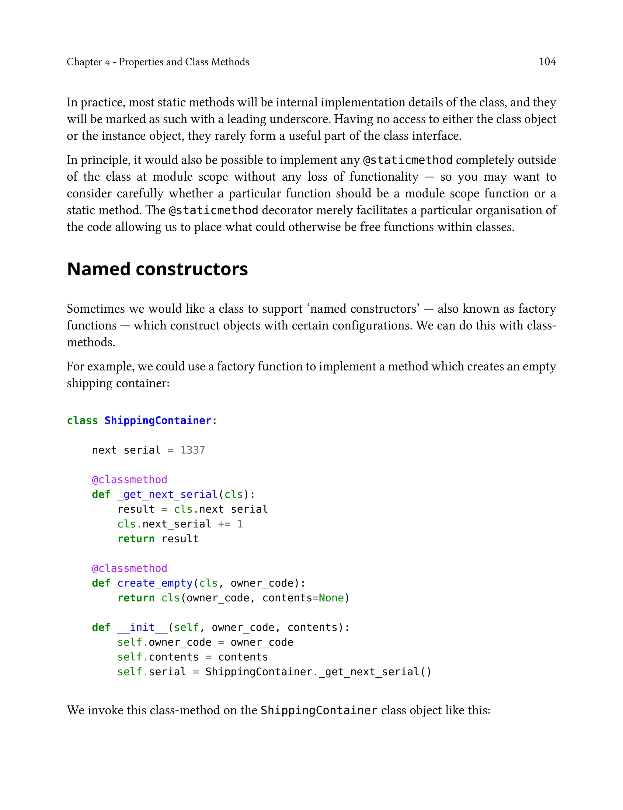 Chapter 4 - Properties and Class Methods 104
In practice, most static methods will be internal implementation details of the class, and they
will be marked as such with a leading underscore. Having no access to either the class object
or the instance object, they rarely form a useful part of the class interface.
In principle, it would also be possible to implement any @staticmethod completely outside
of the class at module scope without any loss of functionality — so you may want to
consider carefully whether a particular function should be a module scope function or a
static method. The @staticmethod decorator merely facilitates a particular organisation of
the code allowing us to place what could otherwise be free functions within classes.
Named constructors
Sometimes we would like a class to support ‘named constructors’ — also known as factory
functions — which construct objects with certain configurations. We can do this with class-
methods.
For example, we could use a factory function to implement a method which creates an empty
shipping container:
class ShippingContainer:
next_serial = 1337
@classmethod
def _get_next_serial(cls):
result = cls.next_serial
cls.next_serial += 1
return result
@classmethod
def create_empty(cls, owner_code):
return cls(owner_code, contents=None)
def __init__(self, owner_code, contents):
self.owner_code = owner_code
self.contents = contents
self.serial = ShippingContainer._get_next_serial()
We invoke this class-method on the ShippingContainer class object like this:
 