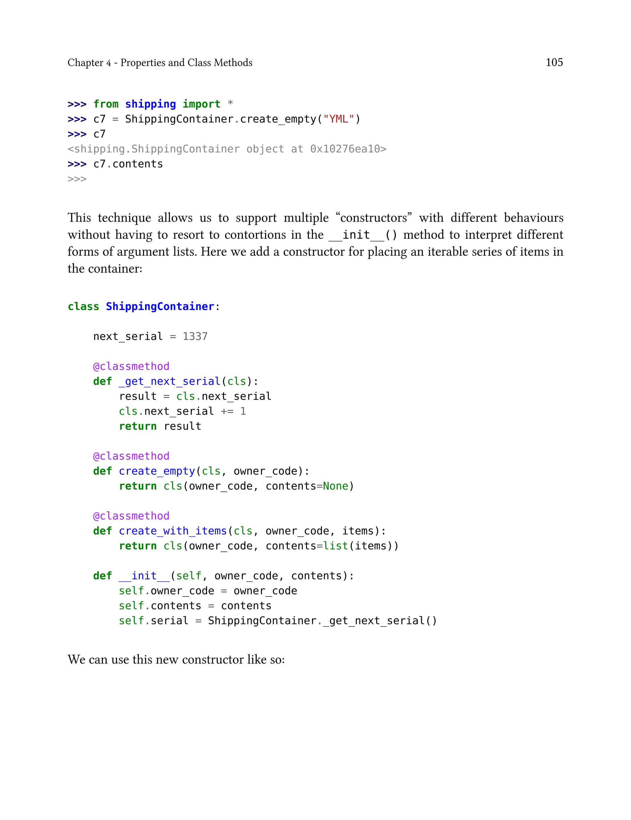 Chapter 4 - Properties and Class Methods 105
>>> from shipping import *
>>> c7 = ShippingContainer.create_empty("YML")
>>> c7
<shipping.ShippingContainer object at 0x10276ea10>
>>> c7.contents
>>>
This technique allows us to support multiple “constructors” with different behaviours
without having to resort to contortions in the __init__() method to interpret different
forms of argument lists. Here we add a constructor for placing an iterable series of items in
the container:
class ShippingContainer:
next_serial = 1337
@classmethod
def _get_next_serial(cls):
result = cls.next_serial
cls.next_serial += 1
return result
@classmethod
def create_empty(cls, owner_code):
return cls(owner_code, contents=None)
@classmethod
def create_with_items(cls, owner_code, items):
return cls(owner_code, contents=list(items))
def __init__(self, owner_code, contents):
self.owner_code = owner_code
self.contents = contents
self.serial = ShippingContainer._get_next_serial()
We can use this new constructor like so:
 
