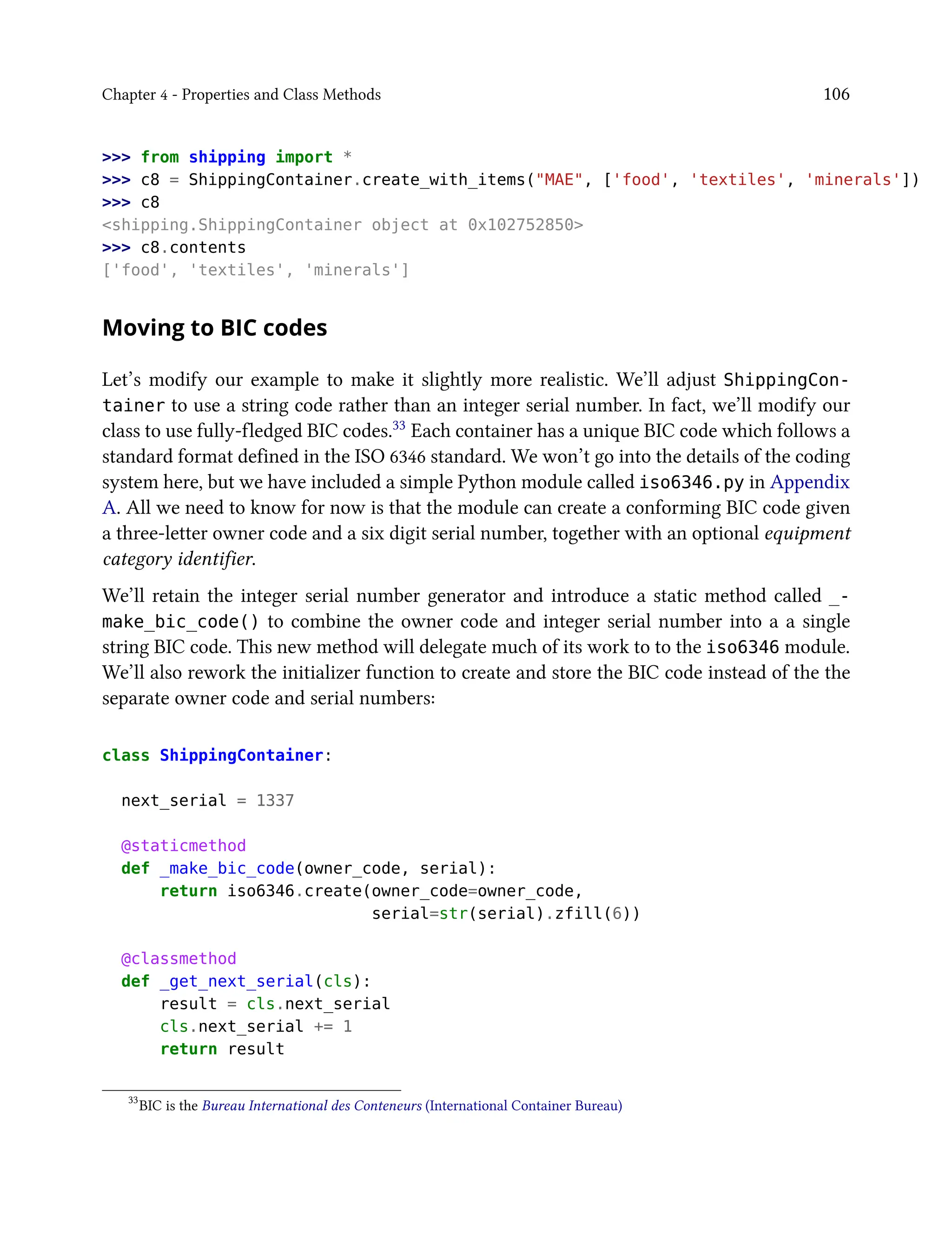 Chapter 4 - Properties and Class Methods 106
>>> from shipping import *
>>> c8 = ShippingContainer.create_with_items("MAE", ['food', 'textiles', 'minerals'])
>>> c8
<shipping.ShippingContainer object at 0x102752850>
>>> c8.contents
['food', 'textiles', 'minerals']
Moving to BIC codes
Let’s modify our example to make it slightly more realistic. We’ll adjust ShippingCon-
tainer to use a string code rather than an integer serial number. In fact, we’ll modify our
class to use fully-fledged BIC codes.33 Each container has a unique BIC code which follows a
standard format defined in the ISO 6346 standard. We won’t go into the details of the coding
system here, but we have included a simple Python module called iso6346.py in Appendix
A. All we need to know for now is that the module can create a conforming BIC code given
a three-letter owner code and a six digit serial number, together with an optional equipment
category identifier.
We’ll retain the integer serial number generator and introduce a static method called _-
make_bic_code() to combine the owner code and integer serial number into a a single
string BIC code. This new method will delegate much of its work to to the iso6346 module.
We’ll also rework the initializer function to create and store the BIC code instead of the the
separate owner code and serial numbers:
class ShippingContainer:
next_serial = 1337
@staticmethod
def _make_bic_code(owner_code, serial):
return iso6346.create(owner_code=owner_code,
serial=str(serial).zfill(6))
@classmethod
def _get_next_serial(cls):
result = cls.next_serial
cls.next_serial += 1
return result
33
BIC is the Bureau International des Conteneurs (International Container Bureau)
 