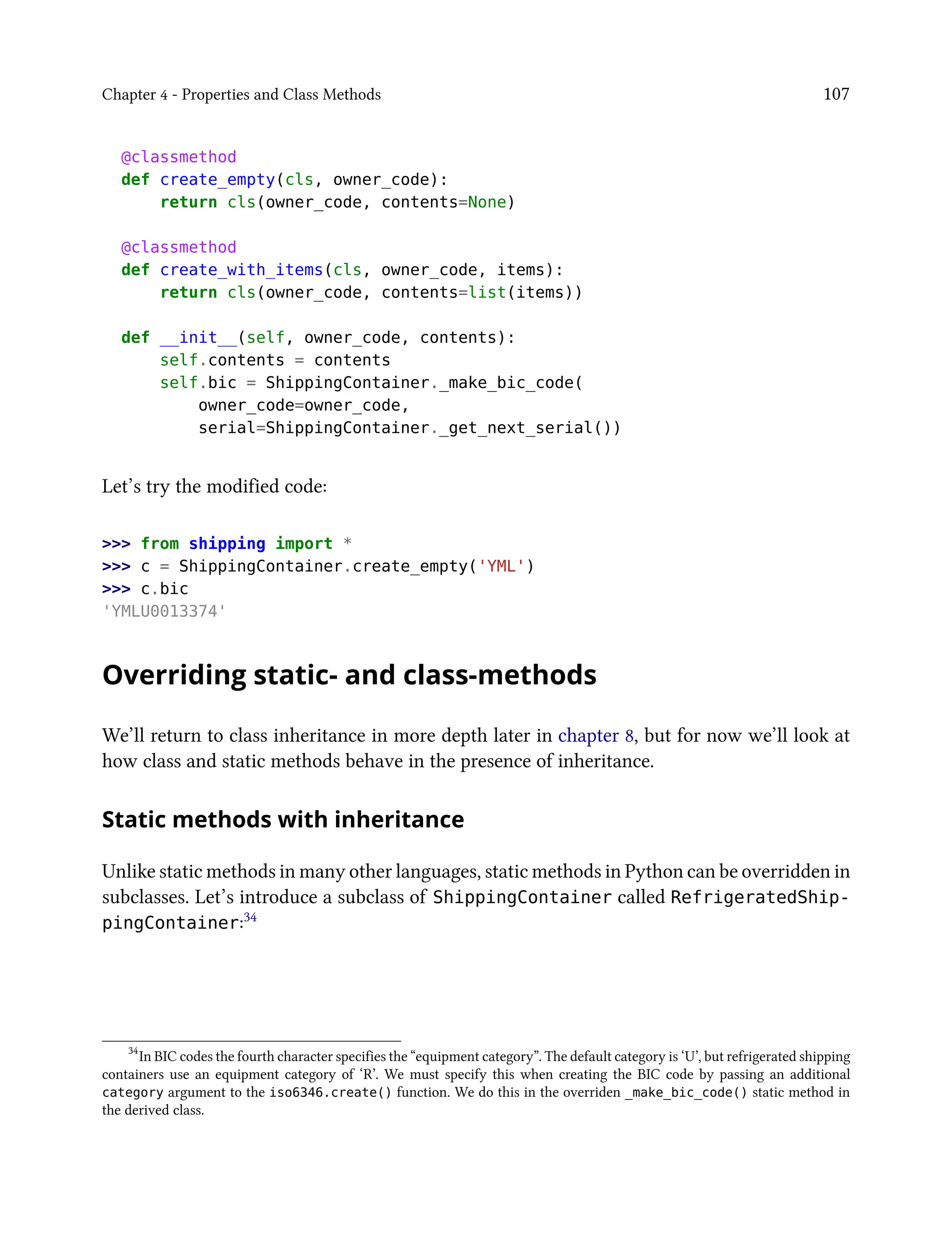 Chapter 4 - Properties and Class Methods 107
@classmethod
def create_empty(cls, owner_code):
return cls(owner_code, contents=None)
@classmethod
def create_with_items(cls, owner_code, items):
return cls(owner_code, contents=list(items))
def __init__(self, owner_code, contents):
self.contents = contents
self.bic = ShippingContainer._make_bic_code(
owner_code=owner_code,
serial=ShippingContainer._get_next_serial())
Let’s try the modified code:
>>> from shipping import *
>>> c = ShippingContainer.create_empty('YML')
>>> c.bic
'YMLU0013374'
Overriding static- and class-methods
We’ll return to class inheritance in more depth later in chapter 8, but for now we’ll look at
how class and static methods behave in the presence of inheritance.
Static methods with inheritance
Unlike static methods in many other languages, static methods in Python can be overridden in
subclasses. Let’s introduce a subclass of ShippingContainer called RefrigeratedShip-
pingContainer:34
34
In BIC codes the fourth character specifies the “equipment category”. The default category is ‘U’, but refrigerated shipping
containers use an equipment category of ‘R’. We must specify this when creating the BIC code by passing an additional
category argument to the iso6346.create() function. We do this in the overriden _make_bic_code() static method in
the derived class.
 