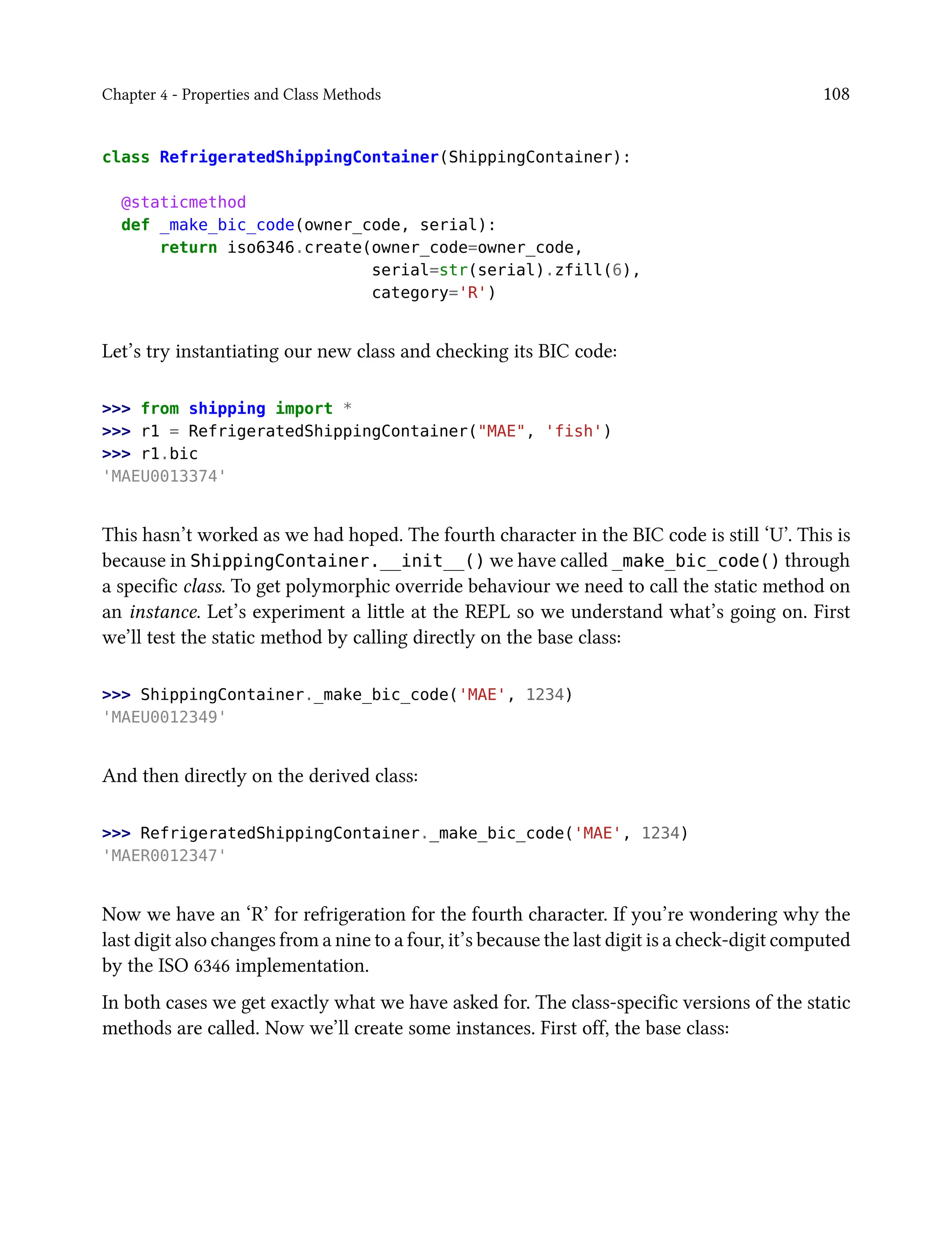 Chapter 4 - Properties and Class Methods 108
class RefrigeratedShippingContainer(ShippingContainer):
@staticmethod
def _make_bic_code(owner_code, serial):
return iso6346.create(owner_code=owner_code,
serial=str(serial).zfill(6),
category='R')
Let’s try instantiating our new class and checking its BIC code:
>>> from shipping import *
>>> r1 = RefrigeratedShippingContainer("MAE", 'fish')
>>> r1.bic
'MAEU0013374'
This hasn’t worked as we had hoped. The fourth character in the BIC code is still ‘U’. This is
because in ShippingContainer.__init__() we have called _make_bic_code() through
a specific class. To get polymorphic override behaviour we need to call the static method on
an instance. Let’s experiment a little at the REPL so we understand what’s going on. First
we’ll test the static method by calling directly on the base class:
>>> ShippingContainer._make_bic_code('MAE', 1234)
'MAEU0012349'
And then directly on the derived class:
>>> RefrigeratedShippingContainer._make_bic_code('MAE', 1234)
'MAER0012347'
Now we have an ‘R’ for refrigeration for the fourth character. If you’re wondering why the
last digit also changes from a nine to a four, it’s because the last digit is a check-digit computed
by the ISO 6346 implementation.
In both cases we get exactly what we have asked for. The class-specific versions of the static
methods are called. Now we’ll create some instances. First off, the base class:
 