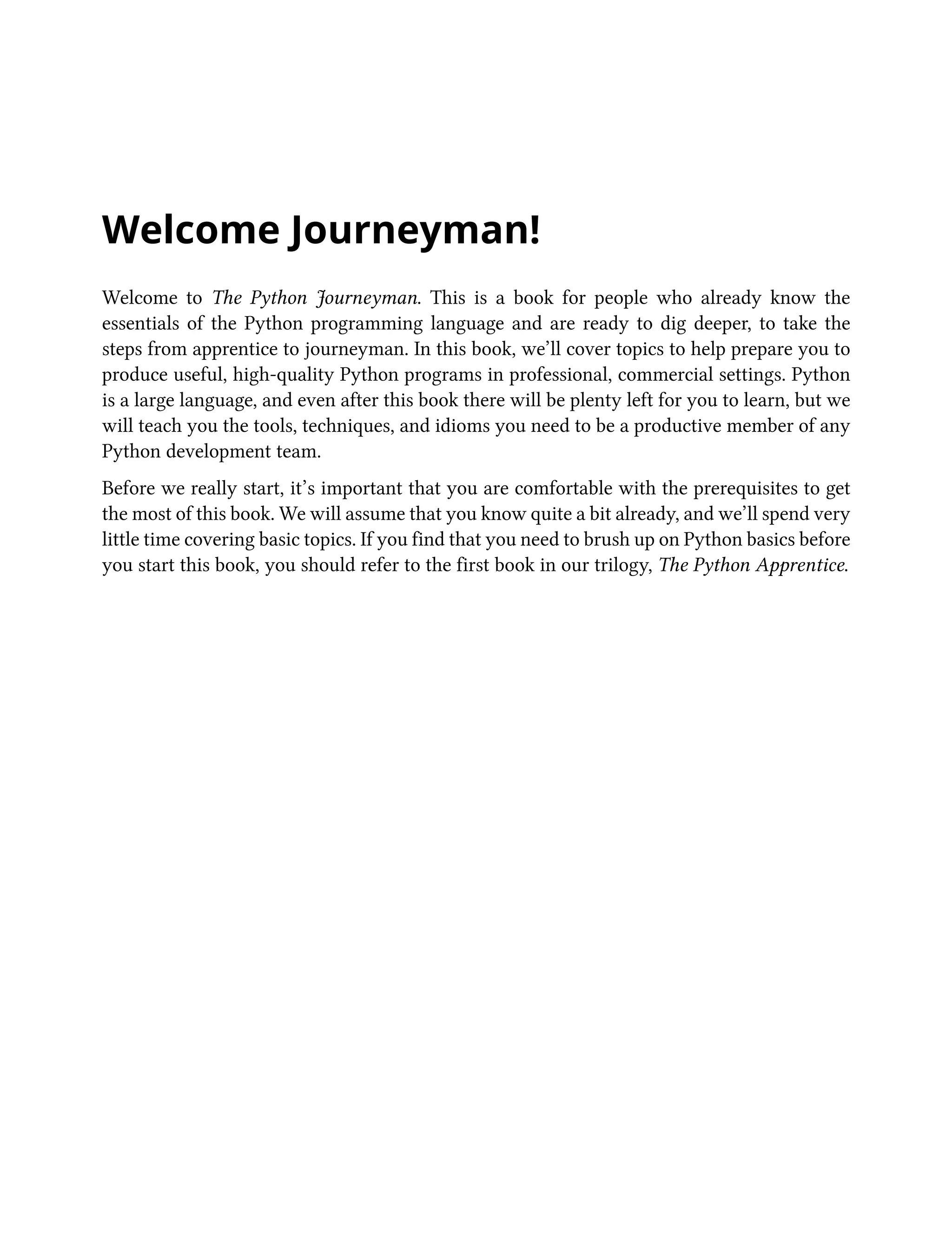 Welcome Journeyman!
Welcome to The Python Journeyman. This is a book for people who already know the
essentials of the Python programming language and are ready to dig deeper, to take the
steps from apprentice to journeyman. In this book, we’ll cover topics to help prepare you to
produce useful, high-quality Python programs in professional, commercial settings. Python
is a large language, and even after this book there will be plenty left for you to learn, but we
will teach you the tools, techniques, and idioms you need to be a productive member of any
Python development team.
Before we really start, it’s important that you are comfortable with the prerequisites to get
the most of this book. We will assume that you know quite a bit already, and we’ll spend very
little time covering basic topics. If you find that you need to brush up on Python basics before
you start this book, you should refer to the first book in our trilogy, The Python Apprentice.
 