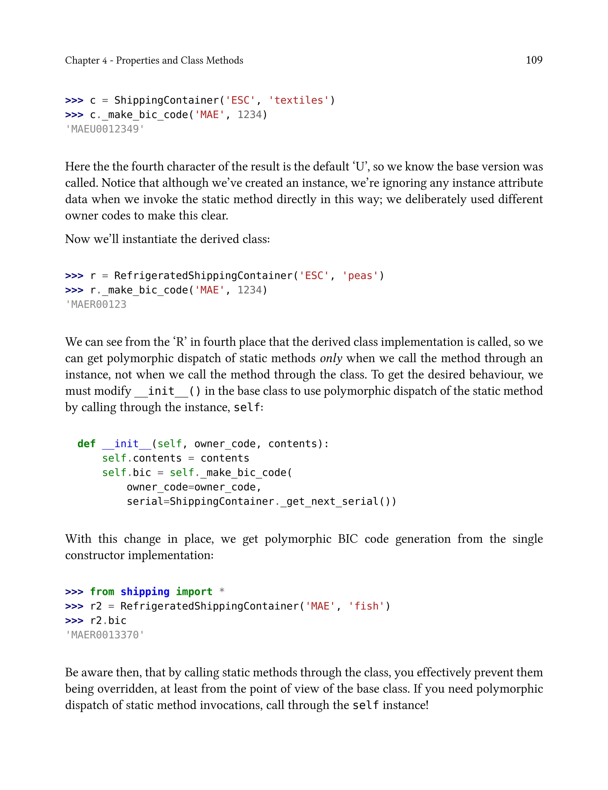Chapter 4 - Properties and Class Methods 109
>>> c = ShippingContainer('ESC', 'textiles')
>>> c._make_bic_code('MAE', 1234)
'MAEU0012349'
Here the the fourth character of the result is the default ‘U’, so we know the base version was
called. Notice that although we’ve created an instance, we’re ignoring any instance attribute
data when we invoke the static method directly in this way; we deliberately used different
owner codes to make this clear.
Now we’ll instantiate the derived class:
>>> r = RefrigeratedShippingContainer('ESC', 'peas')
>>> r._make_bic_code('MAE', 1234)
'MAER00123
We can see from the ‘R’ in fourth place that the derived class implementation is called, so we
can get polymorphic dispatch of static methods only when we call the method through an
instance, not when we call the method through the class. To get the desired behaviour, we
must modify __init__() in the base class to use polymorphic dispatch of the static method
by calling through the instance, self:
def __init__(self, owner_code, contents):
self.contents = contents
self.bic = self._make_bic_code(
owner_code=owner_code,
serial=ShippingContainer._get_next_serial())
With this change in place, we get polymorphic BIC code generation from the single
constructor implementation:
>>> from shipping import *
>>> r2 = RefrigeratedShippingContainer('MAE', 'fish')
>>> r2.bic
'MAER0013370'
Be aware then, that by calling static methods through the class, you effectively prevent them
being overridden, at least from the point of view of the base class. If you need polymorphic
dispatch of static method invocations, call through the self instance!
 