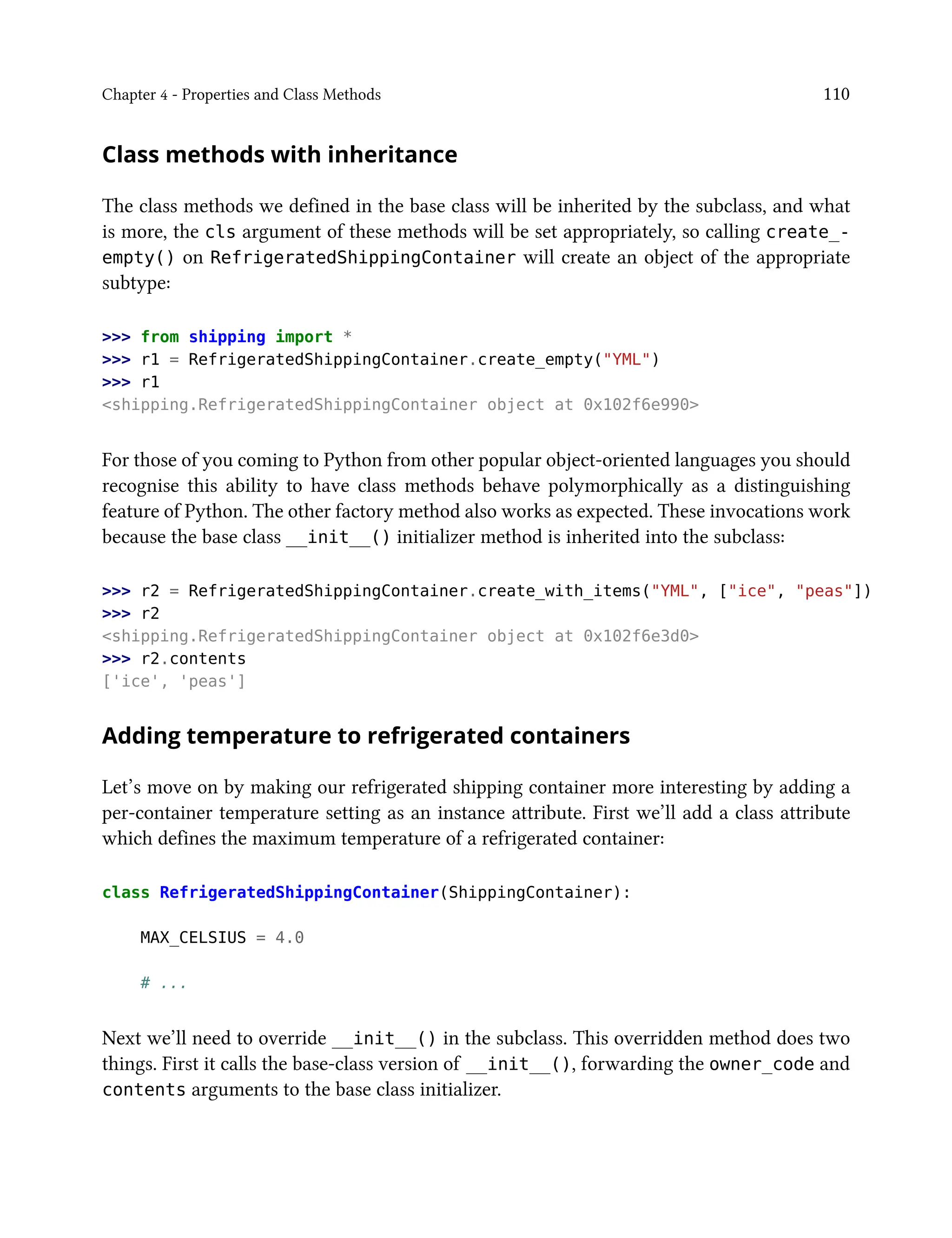 Chapter 4 - Properties and Class Methods 110
Class methods with inheritance
The class methods we defined in the base class will be inherited by the subclass, and what
is more, the cls argument of these methods will be set appropriately, so calling create_-
empty() on RefrigeratedShippingContainer will create an object of the appropriate
subtype:
>>> from shipping import *
>>> r1 = RefrigeratedShippingContainer.create_empty("YML")
>>> r1
<shipping.RefrigeratedShippingContainer object at 0x102f6e990>
For those of you coming to Python from other popular object-oriented languages you should
recognise this ability to have class methods behave polymorphically as a distinguishing
feature of Python. The other factory method also works as expected. These invocations work
because the base class __init__() initializer method is inherited into the subclass:
>>> r2 = RefrigeratedShippingContainer.create_with_items("YML", ["ice", "peas"])
>>> r2
<shipping.RefrigeratedShippingContainer object at 0x102f6e3d0>
>>> r2.contents
['ice', 'peas']
Adding temperature to refrigerated containers
Let’s move on by making our refrigerated shipping container more interesting by adding a
per-container temperature setting as an instance attribute. First we’ll add a class attribute
which defines the maximum temperature of a refrigerated container:
class RefrigeratedShippingContainer(ShippingContainer):
MAX_CELSIUS = 4.0
# ...
Next we’ll need to override __init__() in the subclass. This overridden method does two
things. First it calls the base-class version of __init__(), forwarding the owner_code and
contents arguments to the base class initializer.
 