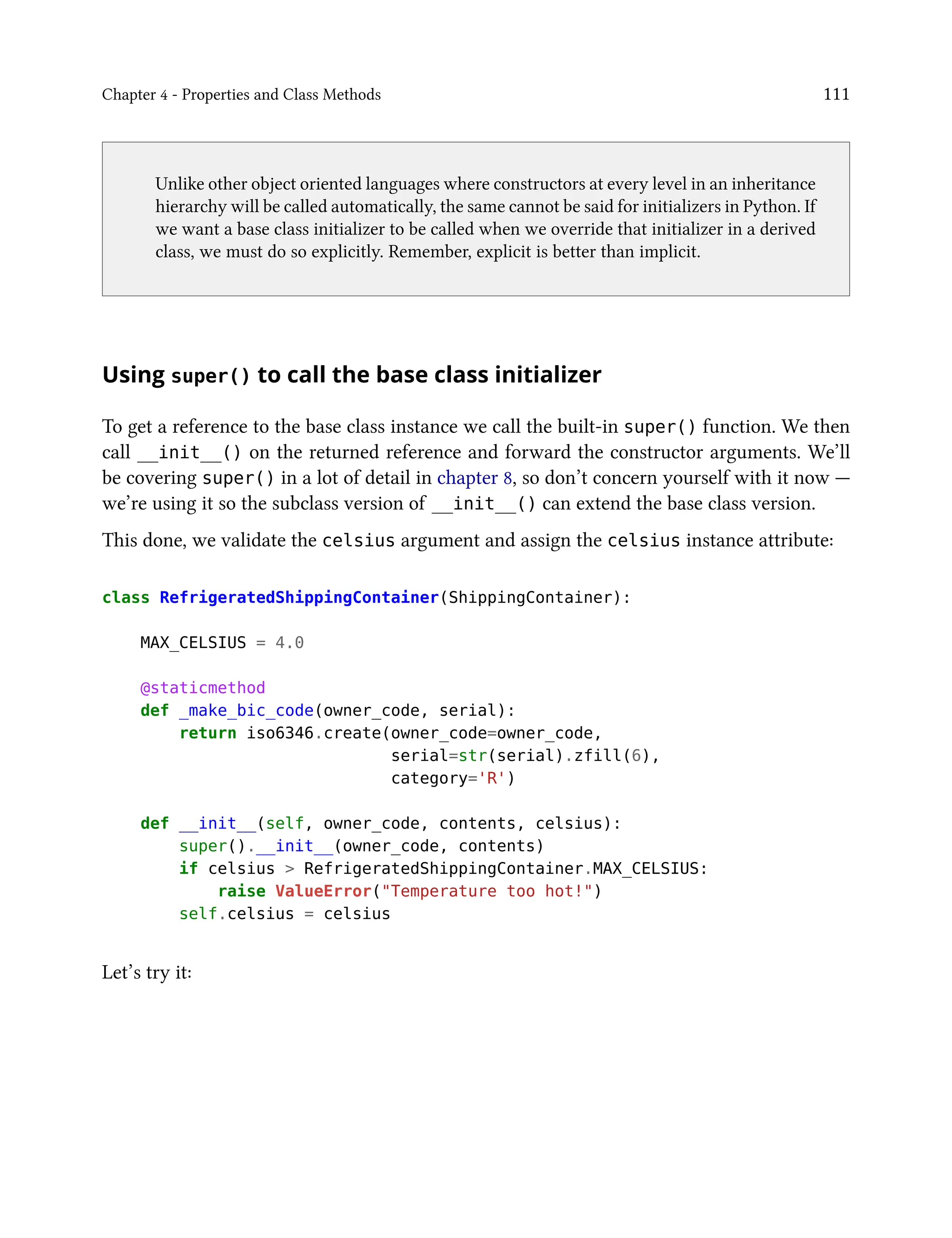 Chapter 4 - Properties and Class Methods 111
Unlike other object oriented languages where constructors at every level in an inheritance
hierarchy will be called automatically, the same cannot be said for initializers in Python. If
we want a base class initializer to be called when we override that initializer in a derived
class, we must do so explicitly. Remember, explicit is better than implicit.
Using super() to call the base class initializer
To get a reference to the base class instance we call the built-in super() function. We then
call __init__() on the returned reference and forward the constructor arguments. We’ll
be covering super() in a lot of detail in chapter 8, so don’t concern yourself with it now —
we’re using it so the subclass version of __init__() can extend the base class version.
This done, we validate the celsius argument and assign the celsius instance attribute:
class RefrigeratedShippingContainer(ShippingContainer):
MAX_CELSIUS = 4.0
@staticmethod
def _make_bic_code(owner_code, serial):
return iso6346.create(owner_code=owner_code,
serial=str(serial).zfill(6),
category='R')
def __init__(self, owner_code, contents, celsius):
super().__init__(owner_code, contents)
if celsius > RefrigeratedShippingContainer.MAX_CELSIUS:
raise ValueError("Temperature too hot!")
self.celsius = celsius
Let’s try it:
 