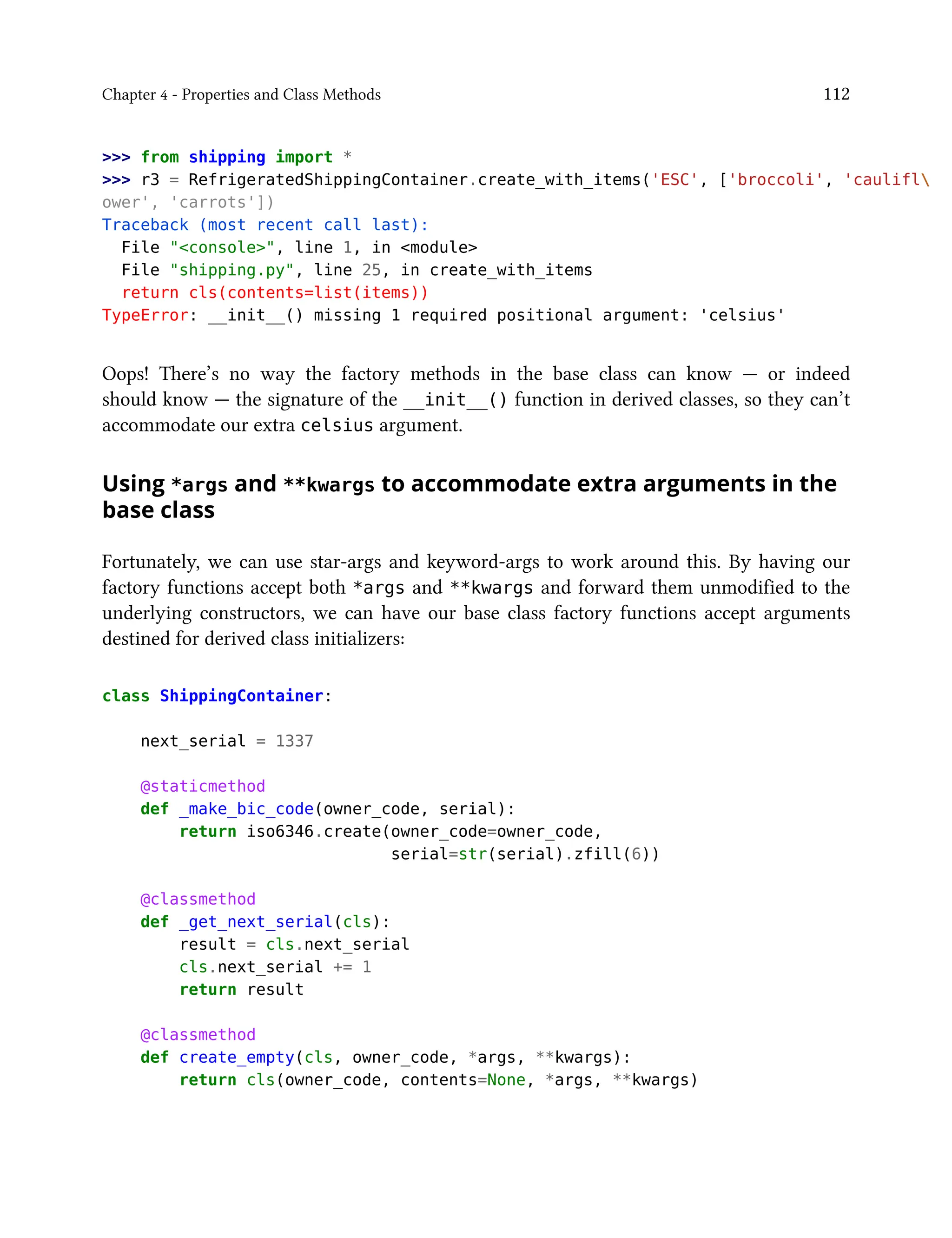 Chapter 4 - Properties and Class Methods 112
>>> from shipping import *
>>> r3 = RefrigeratedShippingContainer.create_with_items('ESC', ['broccoli', 'caulifl
ower', 'carrots'])
Traceback (most recent call last):
File "<console>", line 1, in <module>
File "shipping.py", line 25, in create_with_items
return cls(contents=list(items))
TypeError: __init__() missing 1 required positional argument: 'celsius'
Oops! There’s no way the factory methods in the base class can know — or indeed
should know — the signature of the __init__() function in derived classes, so they can’t
accommodate our extra celsius argument.
Using *args and **kwargs to accommodate extra arguments in the
base class
Fortunately, we can use star-args and keyword-args to work around this. By having our
factory functions accept both *args and **kwargs and forward them unmodified to the
underlying constructors, we can have our base class factory functions accept arguments
destined for derived class initializers:
class ShippingContainer:
next_serial = 1337
@staticmethod
def _make_bic_code(owner_code, serial):
return iso6346.create(owner_code=owner_code,
serial=str(serial).zfill(6))
@classmethod
def _get_next_serial(cls):
result = cls.next_serial
cls.next_serial += 1
return result
@classmethod
def create_empty(cls, owner_code, *args, **kwargs):
return cls(owner_code, contents=None, *args, **kwargs)
 