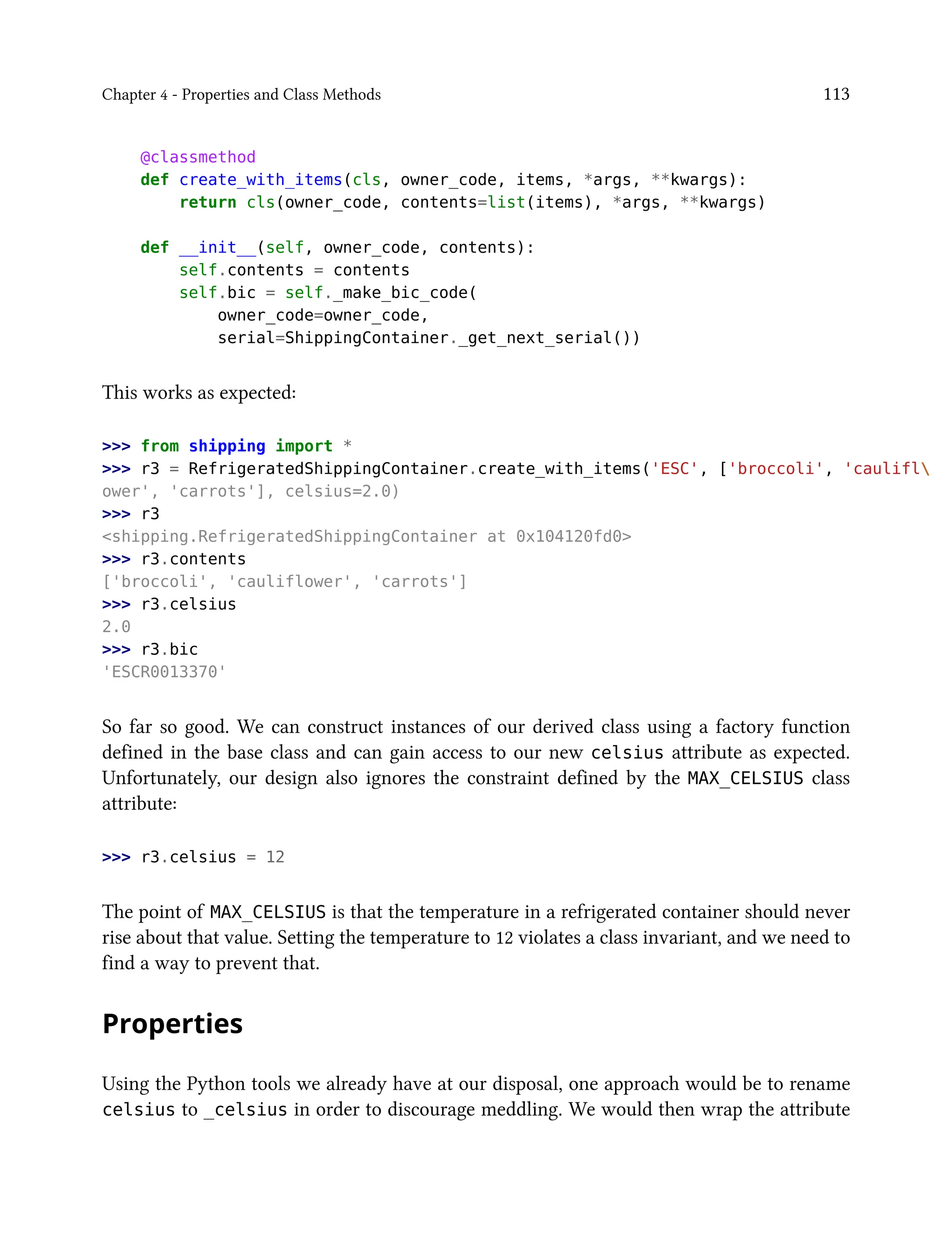 Chapter 4 - Properties and Class Methods 113
@classmethod
def create_with_items(cls, owner_code, items, *args, **kwargs):
return cls(owner_code, contents=list(items), *args, **kwargs)
def __init__(self, owner_code, contents):
self.contents = contents
self.bic = self._make_bic_code(
owner_code=owner_code,
serial=ShippingContainer._get_next_serial())
This works as expected:
>>> from shipping import *
>>> r3 = RefrigeratedShippingContainer.create_with_items('ESC', ['broccoli', 'caulifl
ower', 'carrots'], celsius=2.0)
>>> r3
<shipping.RefrigeratedShippingContainer at 0x104120fd0>
>>> r3.contents
['broccoli', 'cauliflower', 'carrots']
>>> r3.celsius
2.0
>>> r3.bic
'ESCR0013370'
So far so good. We can construct instances of our derived class using a factory function
defined in the base class and can gain access to our new celsius attribute as expected.
Unfortunately, our design also ignores the constraint defined by the MAX_CELSIUS class
attribute:
>>> r3.celsius = 12
The point of MAX_CELSIUS is that the temperature in a refrigerated container should never
rise about that value. Setting the temperature to 12 violates a class invariant, and we need to
find a way to prevent that.
Properties
Using the Python tools we already have at our disposal, one approach would be to rename
celsius to _celsius in order to discourage meddling. We would then wrap the attribute
 