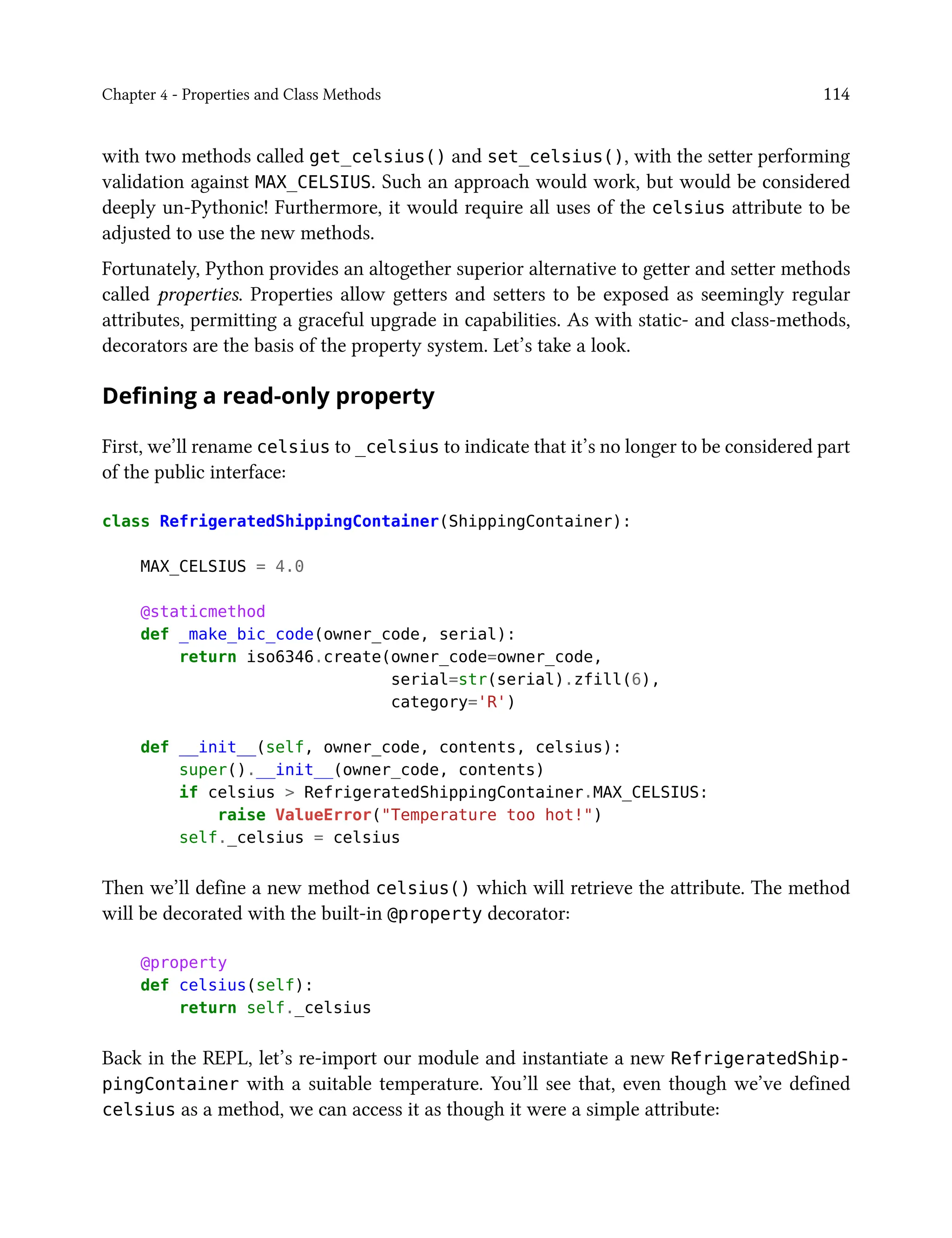 Chapter 4 - Properties and Class Methods 114
with two methods called get_celsius() and set_celsius(), with the setter performing
validation against MAX_CELSIUS. Such an approach would work, but would be considered
deeply un-Pythonic! Furthermore, it would require all uses of the celsius attribute to be
adjusted to use the new methods.
Fortunately, Python provides an altogether superior alternative to getter and setter methods
called properties. Properties allow getters and setters to be exposed as seemingly regular
attributes, permitting a graceful upgrade in capabilities. As with static- and class-methods,
decorators are the basis of the property system. Let’s take a look.
Defining a read-only property
First, we’ll rename celsius to _celsius to indicate that it’s no longer to be considered part
of the public interface:
class RefrigeratedShippingContainer(ShippingContainer):
MAX_CELSIUS = 4.0
@staticmethod
def _make_bic_code(owner_code, serial):
return iso6346.create(owner_code=owner_code,
serial=str(serial).zfill(6),
category='R')
def __init__(self, owner_code, contents, celsius):
super().__init__(owner_code, contents)
if celsius > RefrigeratedShippingContainer.MAX_CELSIUS:
raise ValueError("Temperature too hot!")
self._celsius = celsius
Then we’ll define a new method celsius() which will retrieve the attribute. The method
will be decorated with the built-in @property decorator:
@property
def celsius(self):
return self._celsius
Back in the REPL, let’s re-import our module and instantiate a new RefrigeratedShip-
pingContainer with a suitable temperature. You’ll see that, even though we’ve defined
celsius as a method, we can access it as though it were a simple attribute:
 