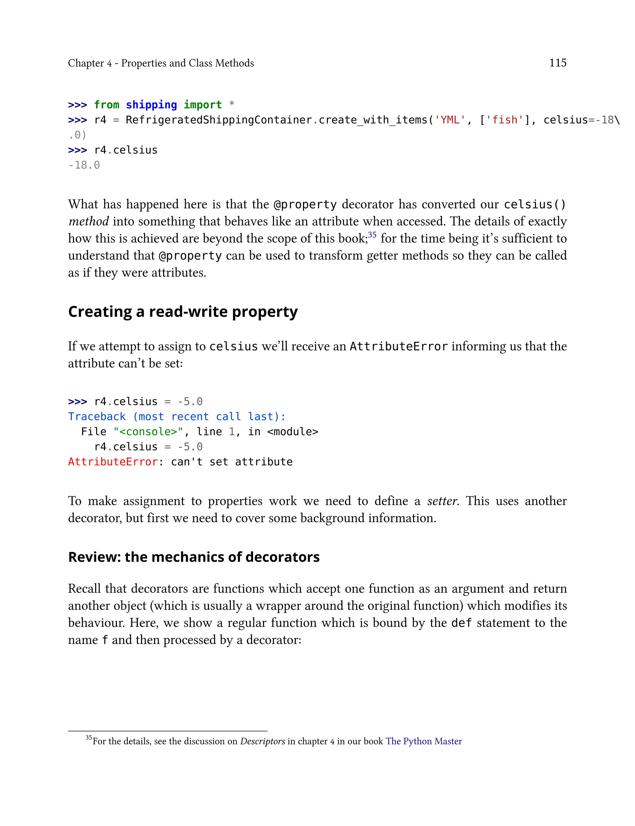 Chapter 4 - Properties and Class Methods 115
>>> from shipping import *
>>> r4 = RefrigeratedShippingContainer.create_with_items('YML', ['fish'], celsius=-18
.0)
>>> r4.celsius
-18.0
What has happened here is that the @property decorator has converted our celsius()
method into something that behaves like an attribute when accessed. The details of exactly
how this is achieved are beyond the scope of this book;35 for the time being it’s sufficient to
understand that @property can be used to transform getter methods so they can be called
as if they were attributes.
Creating a read-write property
If we attempt to assign to celsius we’ll receive an AttributeError informing us that the
attribute can’t be set:
>>> r4.celsius = -5.0
Traceback (most recent call last):
File "<console>", line 1, in <module>
r4.celsius = -5.0
AttributeError: can't set attribute
To make assignment to properties work we need to define a setter. This uses another
decorator, but first we need to cover some background information.
Review: the mechanics of decorators
Recall that decorators are functions which accept one function as an argument and return
another object (which is usually a wrapper around the original function) which modifies its
behaviour. Here, we show a regular function which is bound by the def statement to the
name f and then processed by a decorator:
35
For the details, see the discussion on Descriptors in chapter 4 in our book The Python Master
 