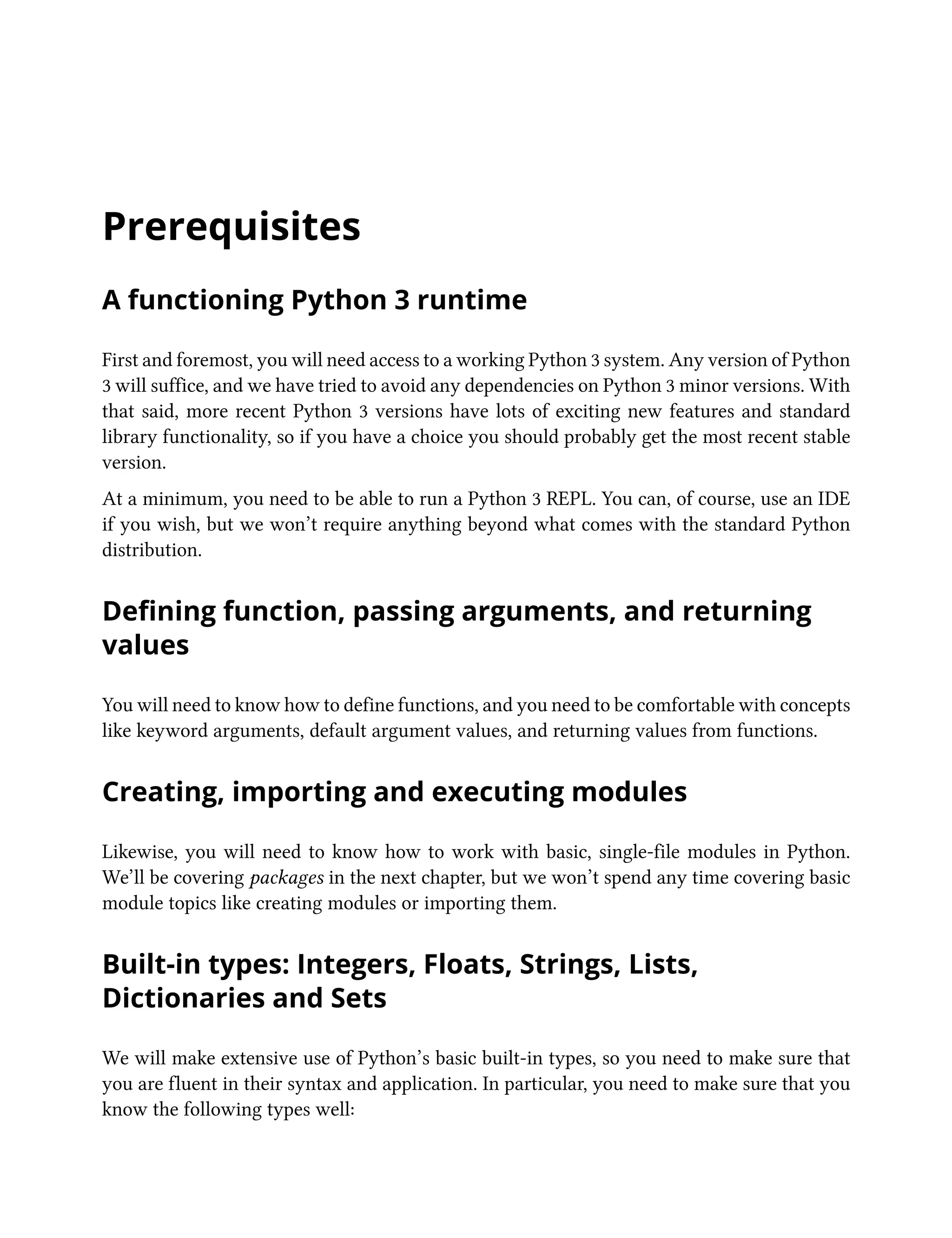 Prerequisites
A functioning Python 3 runtime
First and foremost, you will need access to a working Python 3 system. Any version of Python
3 will suffice, and we have tried to avoid any dependencies on Python 3 minor versions. With
that said, more recent Python 3 versions have lots of exciting new features and standard
library functionality, so if you have a choice you should probably get the most recent stable
version.
At a minimum, you need to be able to run a Python 3 REPL. You can, of course, use an IDE
if you wish, but we won’t require anything beyond what comes with the standard Python
distribution.
Defining function, passing arguments, and returning
values
You will need to know how to define functions, and you need to be comfortable with concepts
like keyword arguments, default argument values, and returning values from functions.
Creating, importing and executing modules
Likewise, you will need to know how to work with basic, single-file modules in Python.
We’ll be covering packages in the next chapter, but we won’t spend any time covering basic
module topics like creating modules or importing them.
Built-in types: Integers, Floats, Strings, Lists,
Dictionaries and Sets
We will make extensive use of Python’s basic built-in types, so you need to make sure that
you are fluent in their syntax and application. In particular, you need to make sure that you
know the following types well:
 