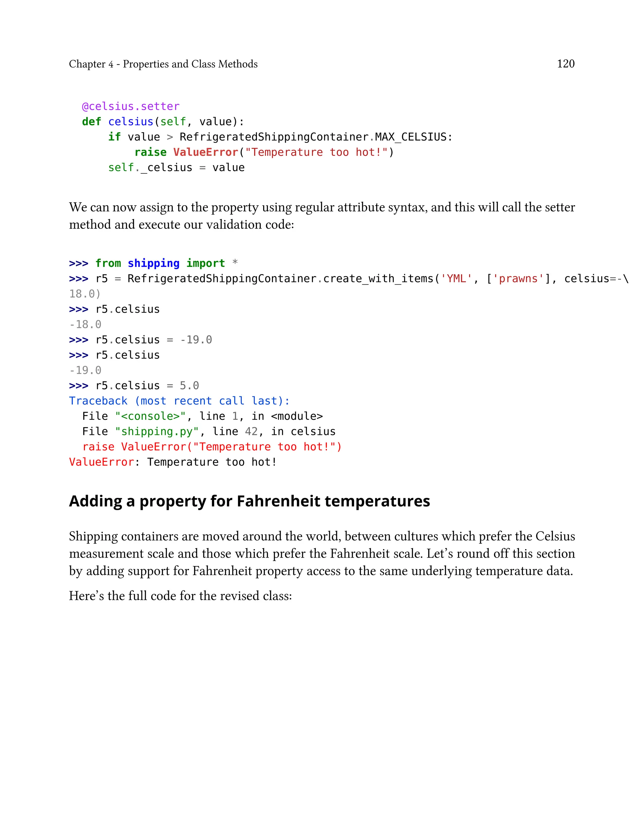 Chapter 4 - Properties and Class Methods 120
@celsius.setter
def celsius(self, value):
if value > RefrigeratedShippingContainer.MAX_CELSIUS:
raise ValueError("Temperature too hot!")
self._celsius = value
We can now assign to the property using regular attribute syntax, and this will call the setter
method and execute our validation code:
>>> from shipping import *
>>> r5 = RefrigeratedShippingContainer.create_with_items('YML', ['prawns'], celsius=-
18.0)
>>> r5.celsius
-18.0
>>> r5.celsius = -19.0
>>> r5.celsius
-19.0
>>> r5.celsius = 5.0
Traceback (most recent call last):
File "<console>", line 1, in <module>
File "shipping.py", line 42, in celsius
raise ValueError("Temperature too hot!")
ValueError: Temperature too hot!
Adding a property for Fahrenheit temperatures
Shipping containers are moved around the world, between cultures which prefer the Celsius
measurement scale and those which prefer the Fahrenheit scale. Let’s round off this section
by adding support for Fahrenheit property access to the same underlying temperature data.
Here’s the full code for the revised class:
 