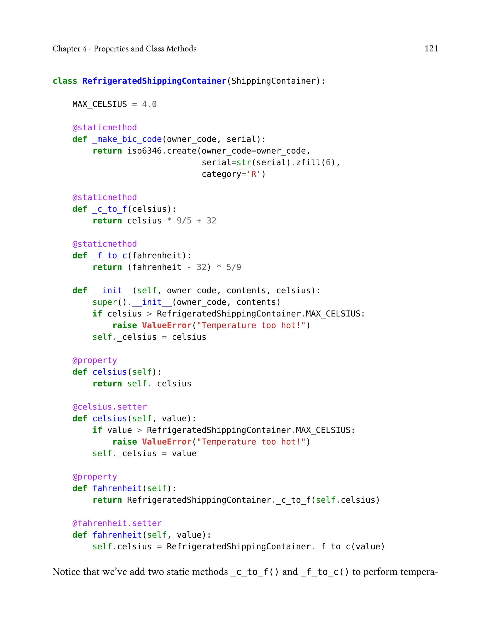 Chapter 4 - Properties and Class Methods 121
class RefrigeratedShippingContainer(ShippingContainer):
MAX_CELSIUS = 4.0
@staticmethod
def _make_bic_code(owner_code, serial):
return iso6346.create(owner_code=owner_code,
serial=str(serial).zfill(6),
category='R')
@staticmethod
def _c_to_f(celsius):
return celsius * 9/5 + 32
@staticmethod
def _f_to_c(fahrenheit):
return (fahrenheit - 32) * 5/9
def __init__(self, owner_code, contents, celsius):
super().__init__(owner_code, contents)
if celsius > RefrigeratedShippingContainer.MAX_CELSIUS:
raise ValueError("Temperature too hot!")
self._celsius = celsius
@property
def celsius(self):
return self._celsius
@celsius.setter
def celsius(self, value):
if value > RefrigeratedShippingContainer.MAX_CELSIUS:
raise ValueError("Temperature too hot!")
self._celsius = value
@property
def fahrenheit(self):
return RefrigeratedShippingContainer._c_to_f(self.celsius)
@fahrenheit.setter
def fahrenheit(self, value):
self.celsius = RefrigeratedShippingContainer._f_to_c(value)
Notice that we’ve add two static methods _c_to_f() and _f_to_c() to perform tempera-
 