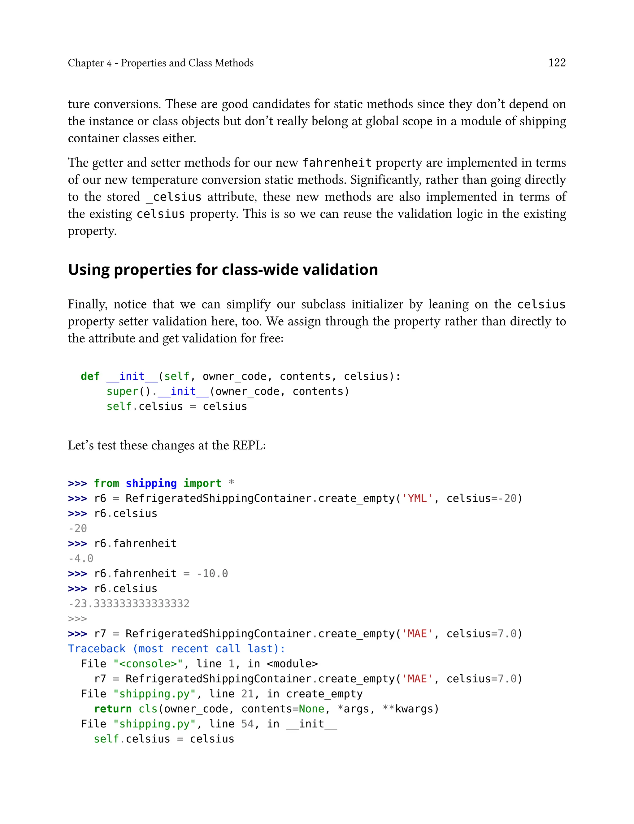 Chapter 4 - Properties and Class Methods 122
ture conversions. These are good candidates for static methods since they don’t depend on
the instance or class objects but don’t really belong at global scope in a module of shipping
container classes either.
The getter and setter methods for our new fahrenheit property are implemented in terms
of our new temperature conversion static methods. Significantly, rather than going directly
to the stored _celsius attribute, these new methods are also implemented in terms of
the existing celsius property. This is so we can reuse the validation logic in the existing
property.
Using properties for class-wide validation
Finally, notice that we can simplify our subclass initializer by leaning on the celsius
property setter validation here, too. We assign through the property rather than directly to
the attribute and get validation for free:
def __init__(self, owner_code, contents, celsius):
super().__init__(owner_code, contents)
self.celsius = celsius
Let’s test these changes at the REPL:
>>> from shipping import *
>>> r6 = RefrigeratedShippingContainer.create_empty('YML', celsius=-20)
>>> r6.celsius
-20
>>> r6.fahrenheit
-4.0
>>> r6.fahrenheit = -10.0
>>> r6.celsius
-23.333333333333332
>>>
>>> r7 = RefrigeratedShippingContainer.create_empty('MAE', celsius=7.0)
Traceback (most recent call last):
File "<console>", line 1, in <module>
r7 = RefrigeratedShippingContainer.create_empty('MAE', celsius=7.0)
File "shipping.py", line 21, in create_empty
return cls(owner_code, contents=None, *args, **kwargs)
File "shipping.py", line 54, in __init__
self.celsius = celsius
 