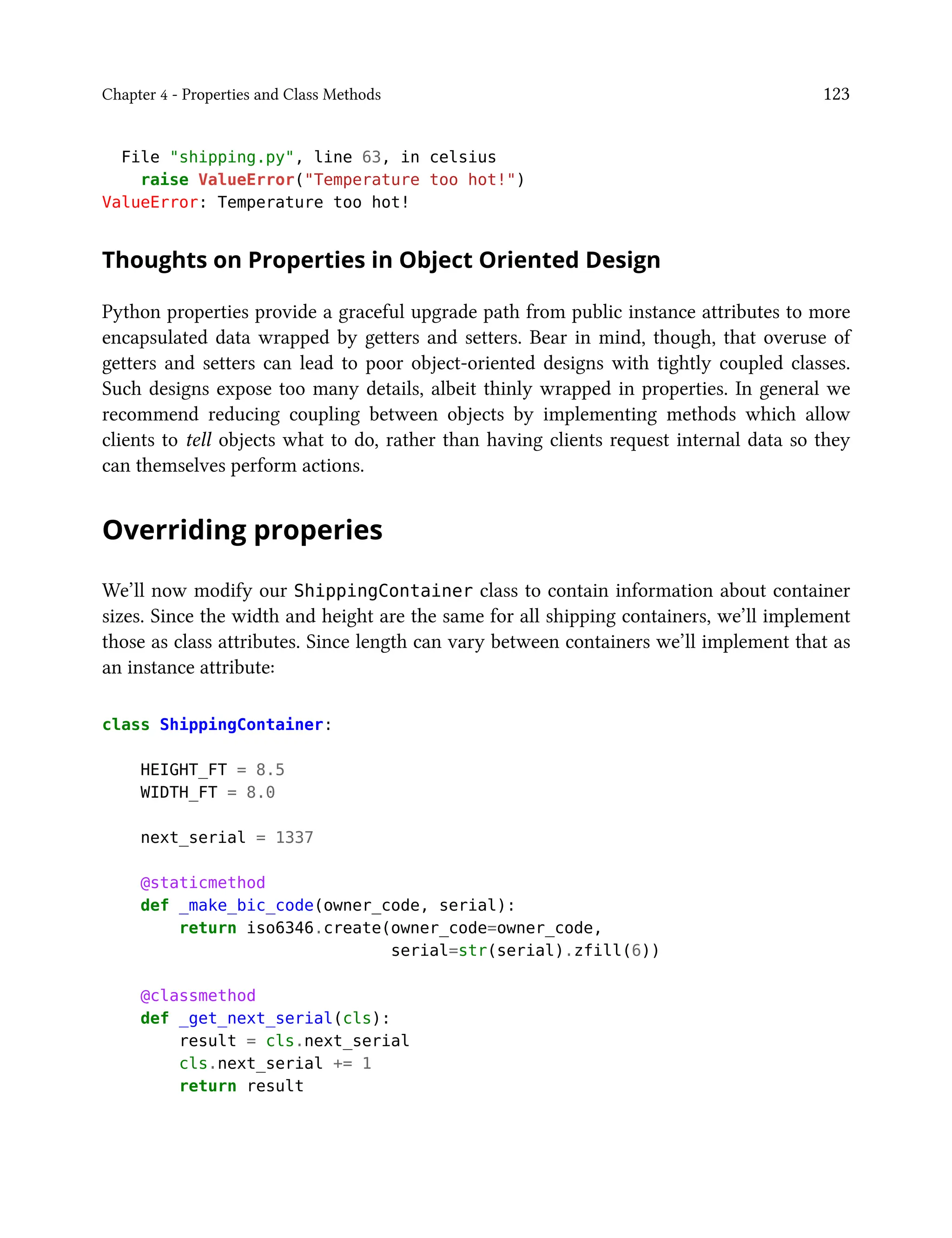 Chapter 4 - Properties and Class Methods 123
File "shipping.py", line 63, in celsius
raise ValueError("Temperature too hot!")
ValueError: Temperature too hot!
Thoughts on Properties in Object Oriented Design
Python properties provide a graceful upgrade path from public instance attributes to more
encapsulated data wrapped by getters and setters. Bear in mind, though, that overuse of
getters and setters can lead to poor object-oriented designs with tightly coupled classes.
Such designs expose too many details, albeit thinly wrapped in properties. In general we
recommend reducing coupling between objects by implementing methods which allow
clients to tell objects what to do, rather than having clients request internal data so they
can themselves perform actions.
Overriding properies
We’ll now modify our ShippingContainer class to contain information about container
sizes. Since the width and height are the same for all shipping containers, we’ll implement
those as class attributes. Since length can vary between containers we’ll implement that as
an instance attribute:
class ShippingContainer:
HEIGHT_FT = 8.5
WIDTH_FT = 8.0
next_serial = 1337
@staticmethod
def _make_bic_code(owner_code, serial):
return iso6346.create(owner_code=owner_code,
serial=str(serial).zfill(6))
@classmethod
def _get_next_serial(cls):
result = cls.next_serial
cls.next_serial += 1
return result
 