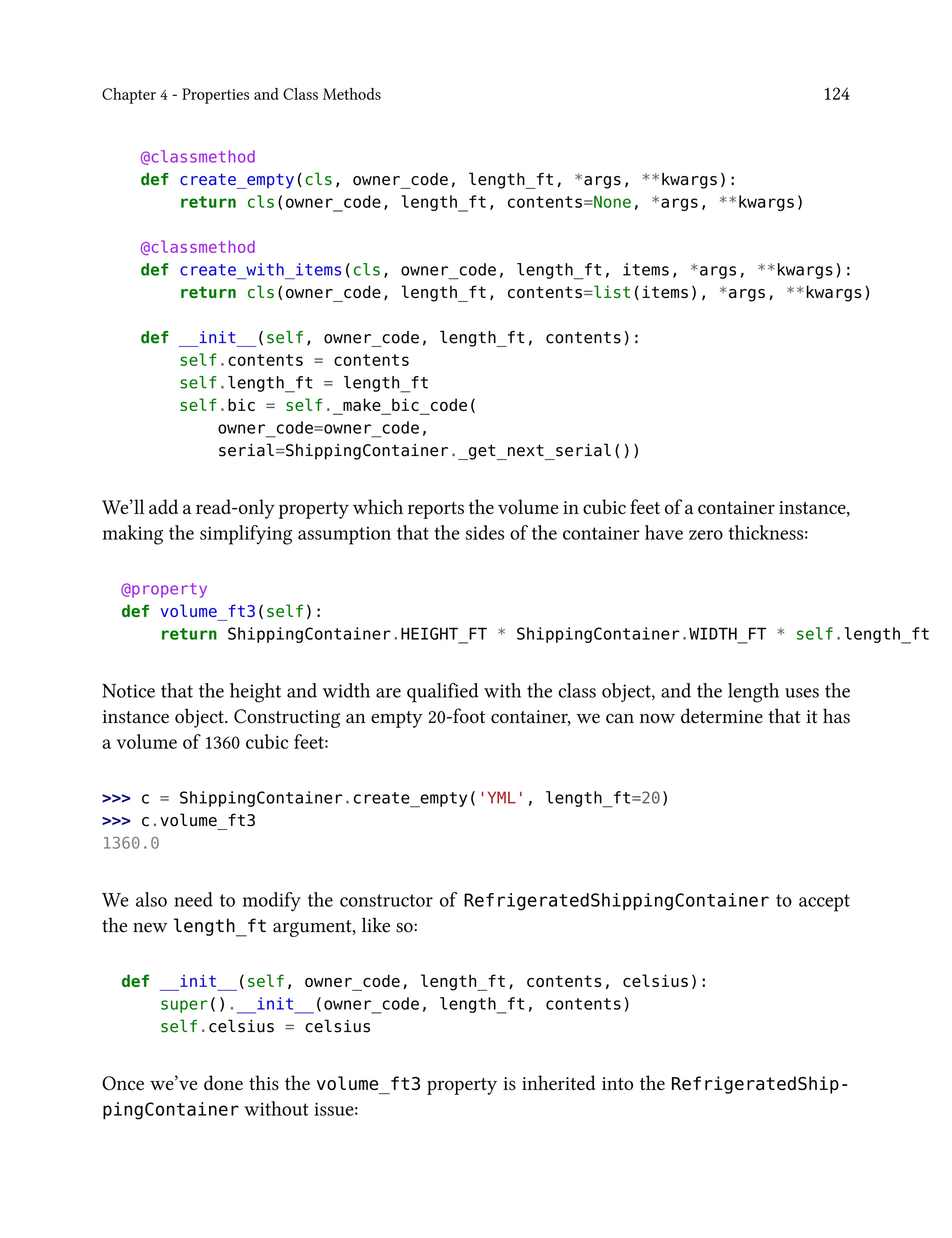 Chapter 4 - Properties and Class Methods 124
@classmethod
def create_empty(cls, owner_code, length_ft, *args, **kwargs):
return cls(owner_code, length_ft, contents=None, *args, **kwargs)
@classmethod
def create_with_items(cls, owner_code, length_ft, items, *args, **kwargs):
return cls(owner_code, length_ft, contents=list(items), *args, **kwargs)
def __init__(self, owner_code, length_ft, contents):
self.contents = contents
self.length_ft = length_ft
self.bic = self._make_bic_code(
owner_code=owner_code,
serial=ShippingContainer._get_next_serial())
We’ll add a read-only property which reports the volume in cubic feet of a container instance,
making the simplifying assumption that the sides of the container have zero thickness:
@property
def volume_ft3(self):
return ShippingContainer.HEIGHT_FT * ShippingContainer.WIDTH_FT * self.length_ft
Notice that the height and width are qualified with the class object, and the length uses the
instance object. Constructing an empty 20-foot container, we can now determine that it has
a volume of 1360 cubic feet:
>>> c = ShippingContainer.create_empty('YML', length_ft=20)
>>> c.volume_ft3
1360.0
We also need to modify the constructor of RefrigeratedShippingContainer to accept
the new length_ft argument, like so:
def __init__(self, owner_code, length_ft, contents, celsius):
super().__init__(owner_code, length_ft, contents)
self.celsius = celsius
Once we’ve done this the volume_ft3 property is inherited into the RefrigeratedShip-
pingContainer without issue:
 
