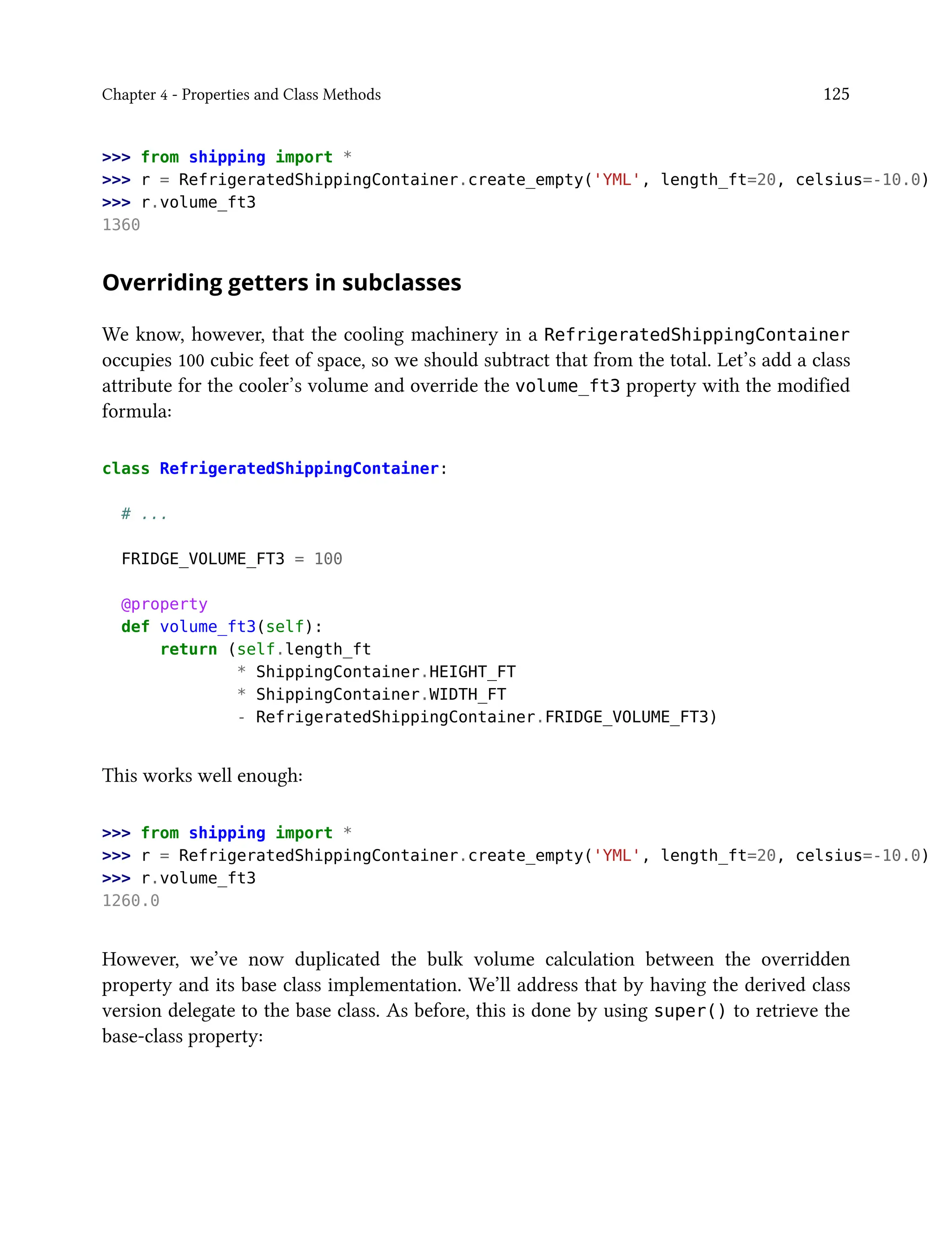 Chapter 4 - Properties and Class Methods 125
>>> from shipping import *
>>> r = RefrigeratedShippingContainer.create_empty('YML', length_ft=20, celsius=-10.0)
>>> r.volume_ft3
1360
Overriding getters in subclasses
We know, however, that the cooling machinery in a RefrigeratedShippingContainer
occupies 100 cubic feet of space, so we should subtract that from the total. Let’s add a class
attribute for the cooler’s volume and override the volume_ft3 property with the modified
formula:
class RefrigeratedShippingContainer:
# ...
FRIDGE_VOLUME_FT3 = 100
@property
def volume_ft3(self):
return (self.length_ft
* ShippingContainer.HEIGHT_FT
* ShippingContainer.WIDTH_FT
- RefrigeratedShippingContainer.FRIDGE_VOLUME_FT3)
This works well enough:
>>> from shipping import *
>>> r = RefrigeratedShippingContainer.create_empty('YML', length_ft=20, celsius=-10.0)
>>> r.volume_ft3
1260.0
However, we’ve now duplicated the bulk volume calculation between the overridden
property and its base class implementation. We’ll address that by having the derived class
version delegate to the base class. As before, this is done by using super() to retrieve the
base-class property:
 