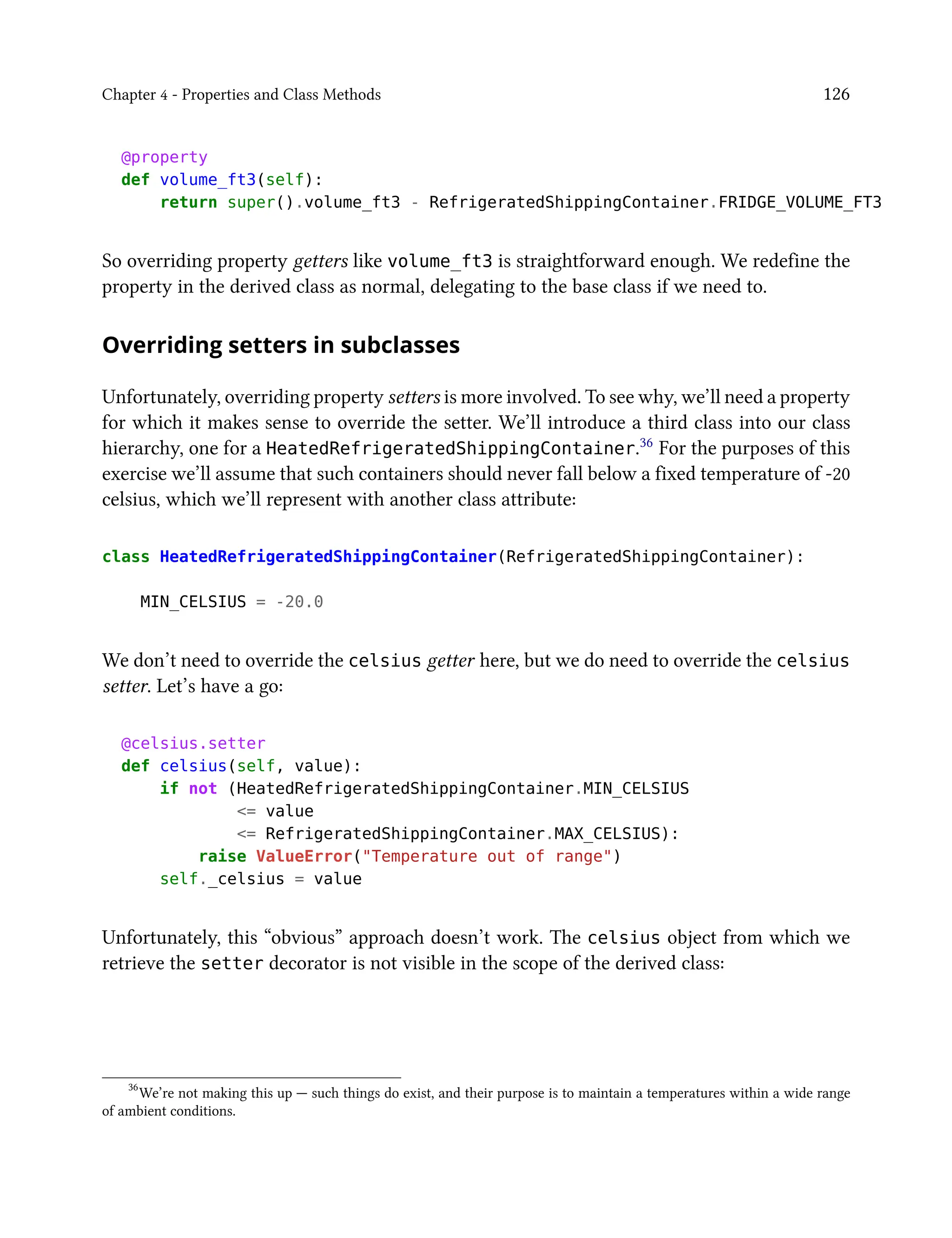 Chapter 4 - Properties and Class Methods 126
@property
def volume_ft3(self):
return super().volume_ft3 - RefrigeratedShippingContainer.FRIDGE_VOLUME_FT3
So overriding property getters like volume_ft3 is straightforward enough. We redefine the
property in the derived class as normal, delegating to the base class if we need to.
Overriding setters in subclasses
Unfortunately, overriding property setters is more involved. To see why, we’ll need a property
for which it makes sense to override the setter. We’ll introduce a third class into our class
hierarchy, one for a HeatedRefrigeratedShippingContainer.36 For the purposes of this
exercise we’ll assume that such containers should never fall below a fixed temperature of -20
celsius, which we’ll represent with another class attribute:
class HeatedRefrigeratedShippingContainer(RefrigeratedShippingContainer):
MIN_CELSIUS = -20.0
We don’t need to override the celsius getter here, but we do need to override the celsius
setter. Let’s have a go:
@celsius.setter
def celsius(self, value):
if not (HeatedRefrigeratedShippingContainer.MIN_CELSIUS
<= value
<= RefrigeratedShippingContainer.MAX_CELSIUS):
raise ValueError("Temperature out of range")
self._celsius = value
Unfortunately, this “obvious” approach doesn’t work. The celsius object from which we
retrieve the setter decorator is not visible in the scope of the derived class:
36
We’re not making this up — such things do exist, and their purpose is to maintain a temperatures within a wide range
of ambient conditions.
 