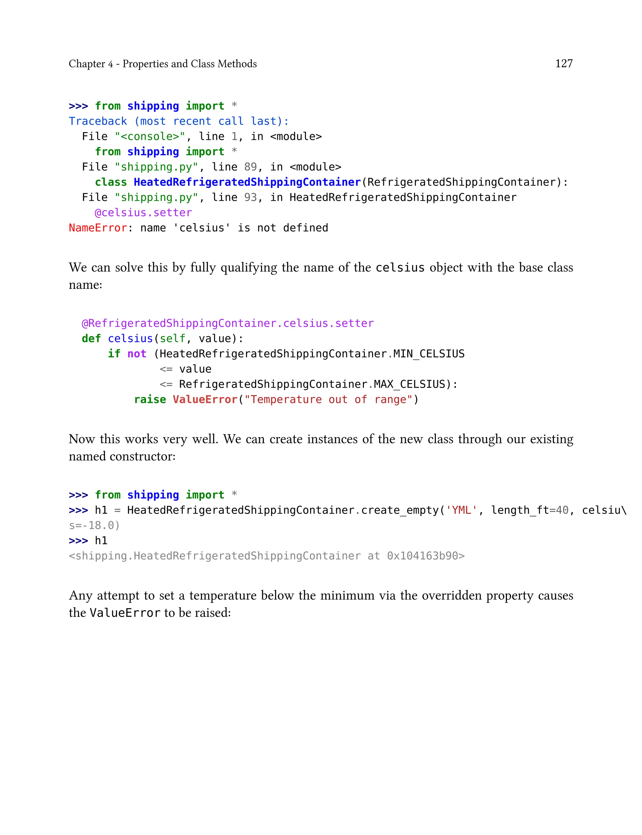 Chapter 4 - Properties and Class Methods 127
>>> from shipping import *
Traceback (most recent call last):
File "<console>", line 1, in <module>
from shipping import *
File "shipping.py", line 89, in <module>
class HeatedRefrigeratedShippingContainer(RefrigeratedShippingContainer):
File "shipping.py", line 93, in HeatedRefrigeratedShippingContainer
@celsius.setter
NameError: name 'celsius' is not defined
We can solve this by fully qualifying the name of the celsius object with the base class
name:
@RefrigeratedShippingContainer.celsius.setter
def celsius(self, value):
if not (HeatedRefrigeratedShippingContainer.MIN_CELSIUS
<= value
<= RefrigeratedShippingContainer.MAX_CELSIUS):
raise ValueError("Temperature out of range")
Now this works very well. We can create instances of the new class through our existing
named constructor:
>>> from shipping import *
>>> h1 = HeatedRefrigeratedShippingContainer.create_empty('YML', length_ft=40, celsiu
s=-18.0)
>>> h1
<shipping.HeatedRefrigeratedShippingContainer at 0x104163b90>
Any attempt to set a temperature below the minimum via the overridden property causes
the ValueError to be raised:
 
