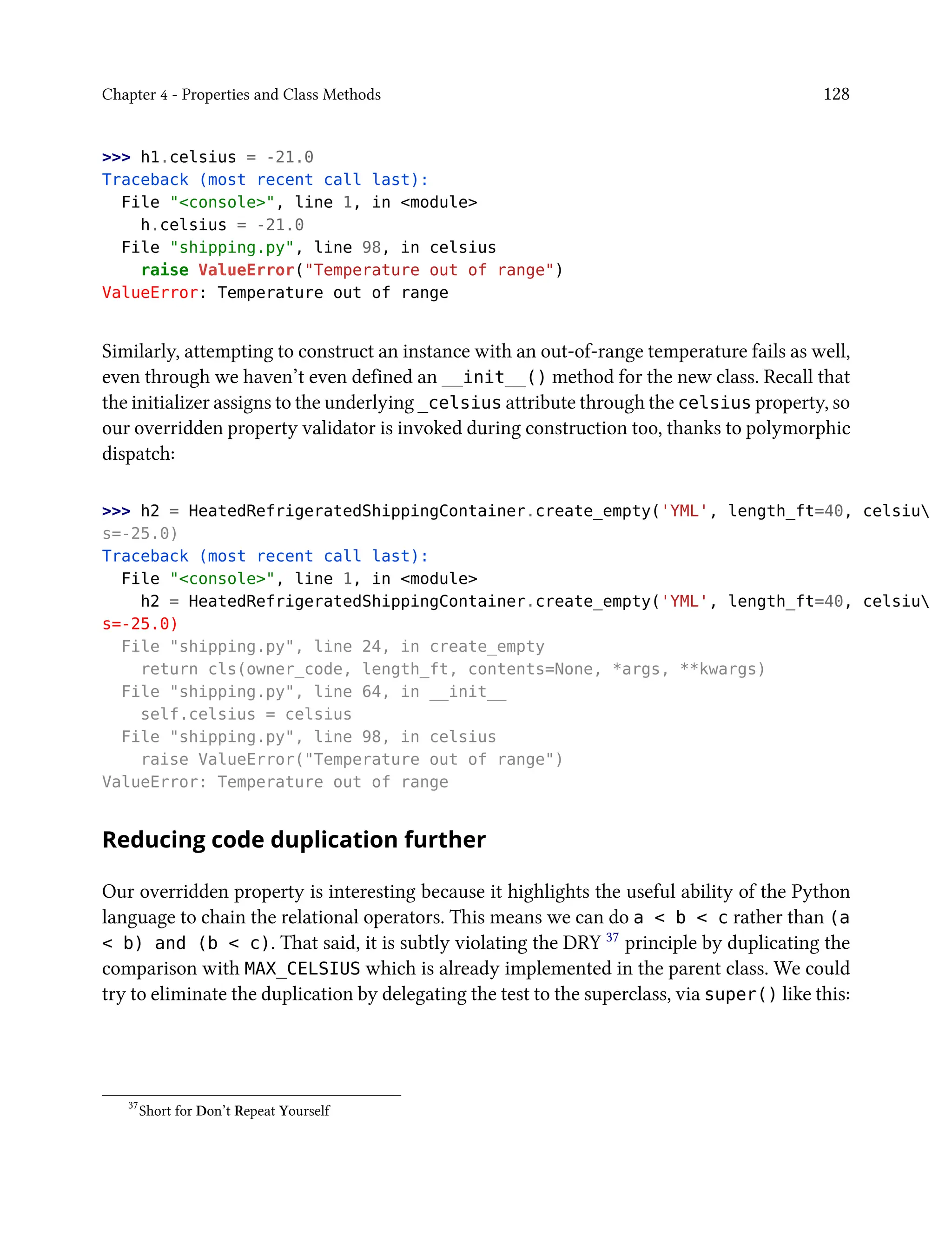 Chapter 4 - Properties and Class Methods 128
>>> h1.celsius = -21.0
Traceback (most recent call last):
File "<console>", line 1, in <module>
h.celsius = -21.0
File "shipping.py", line 98, in celsius
raise ValueError("Temperature out of range")
ValueError: Temperature out of range
Similarly, attempting to construct an instance with an out-of-range temperature fails as well,
even through we haven’t even defined an __init__() method for the new class. Recall that
the initializer assigns to the underlying _celsius attribute through the celsius property, so
our overridden property validator is invoked during construction too, thanks to polymorphic
dispatch:
>>> h2 = HeatedRefrigeratedShippingContainer.create_empty('YML', length_ft=40, celsiu
s=-25.0)
Traceback (most recent call last):
File "<console>", line 1, in <module>
h2 = HeatedRefrigeratedShippingContainer.create_empty('YML', length_ft=40, celsiu
s=-25.0)
File "shipping.py", line 24, in create_empty
return cls(owner_code, length_ft, contents=None, *args, **kwargs)
File "shipping.py", line 64, in __init__
self.celsius = celsius
File "shipping.py", line 98, in celsius
raise ValueError("Temperature out of range")
ValueError: Temperature out of range
Reducing code duplication further
Our overridden property is interesting because it highlights the useful ability of the Python
language to chain the relational operators. This means we can do a < b < c rather than (a
< b) and (b < c). That said, it is subtly violating the DRY 37 principle by duplicating the
comparison with MAX_CELSIUS which is already implemented in the parent class. We could
try to eliminate the duplication by delegating the test to the superclass, via super() like this:
37
Short for Don’t Repeat Yourself
 