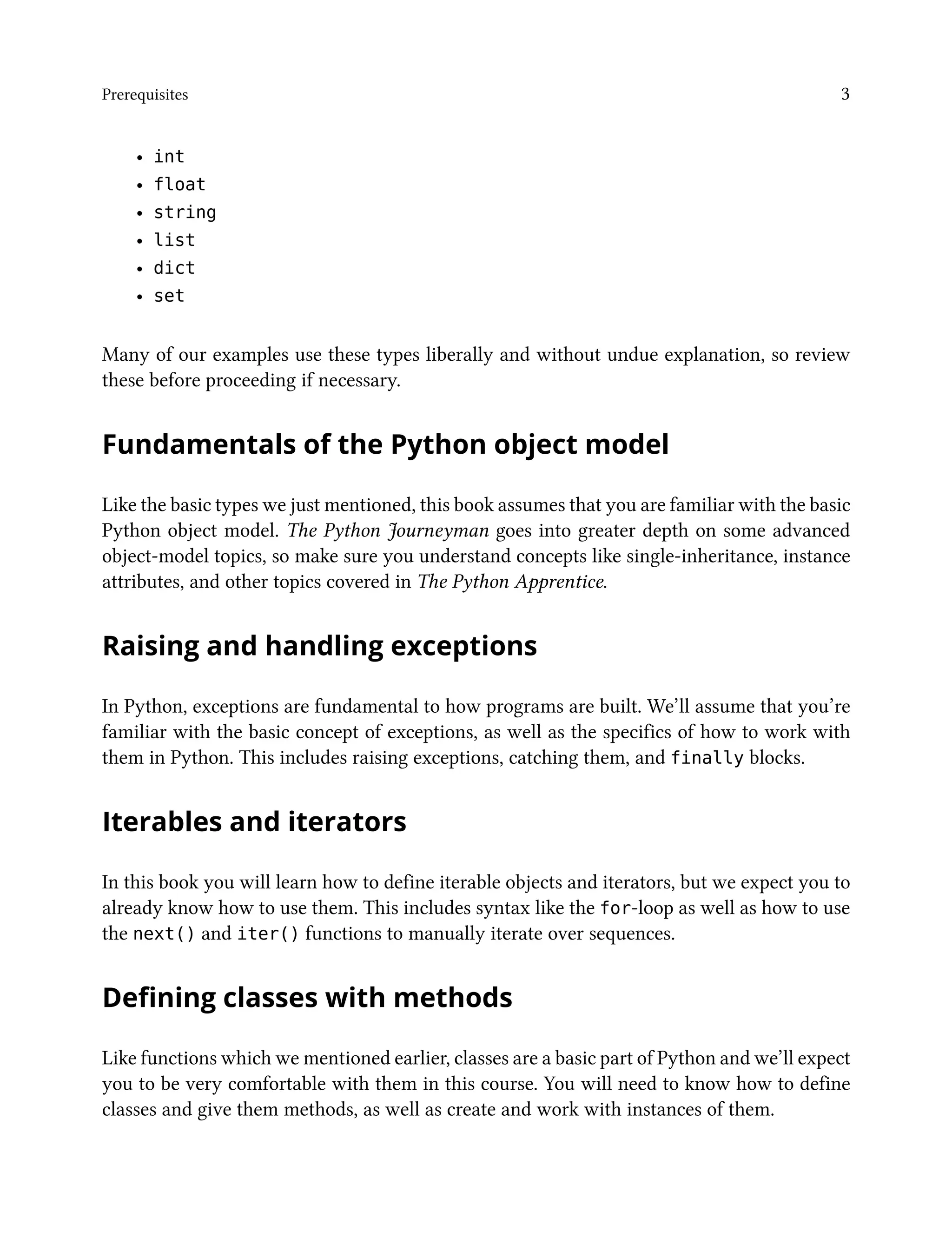 Prerequisites 3
• int
• float
• string
• list
• dict
• set
Many of our examples use these types liberally and without undue explanation, so review
these before proceeding if necessary.
Fundamentals of the Python object model
Like the basic types we just mentioned, this book assumes that you are familiar with the basic
Python object model. The Python Journeyman goes into greater depth on some advanced
object-model topics, so make sure you understand concepts like single-inheritance, instance
attributes, and other topics covered in The Python Apprentice.
Raising and handling exceptions
In Python, exceptions are fundamental to how programs are built. We’ll assume that you’re
familiar with the basic concept of exceptions, as well as the specifics of how to work with
them in Python. This includes raising exceptions, catching them, and finally blocks.
Iterables and iterators
In this book you will learn how to define iterable objects and iterators, but we expect you to
already know how to use them. This includes syntax like the for-loop as well as how to use
the next() and iter() functions to manually iterate over sequences.
Defining classes with methods
Like functions which we mentioned earlier, classes are a basic part of Python and we’ll expect
you to be very comfortable with them in this course. You will need to know how to define
classes and give them methods, as well as create and work with instances of them.
 