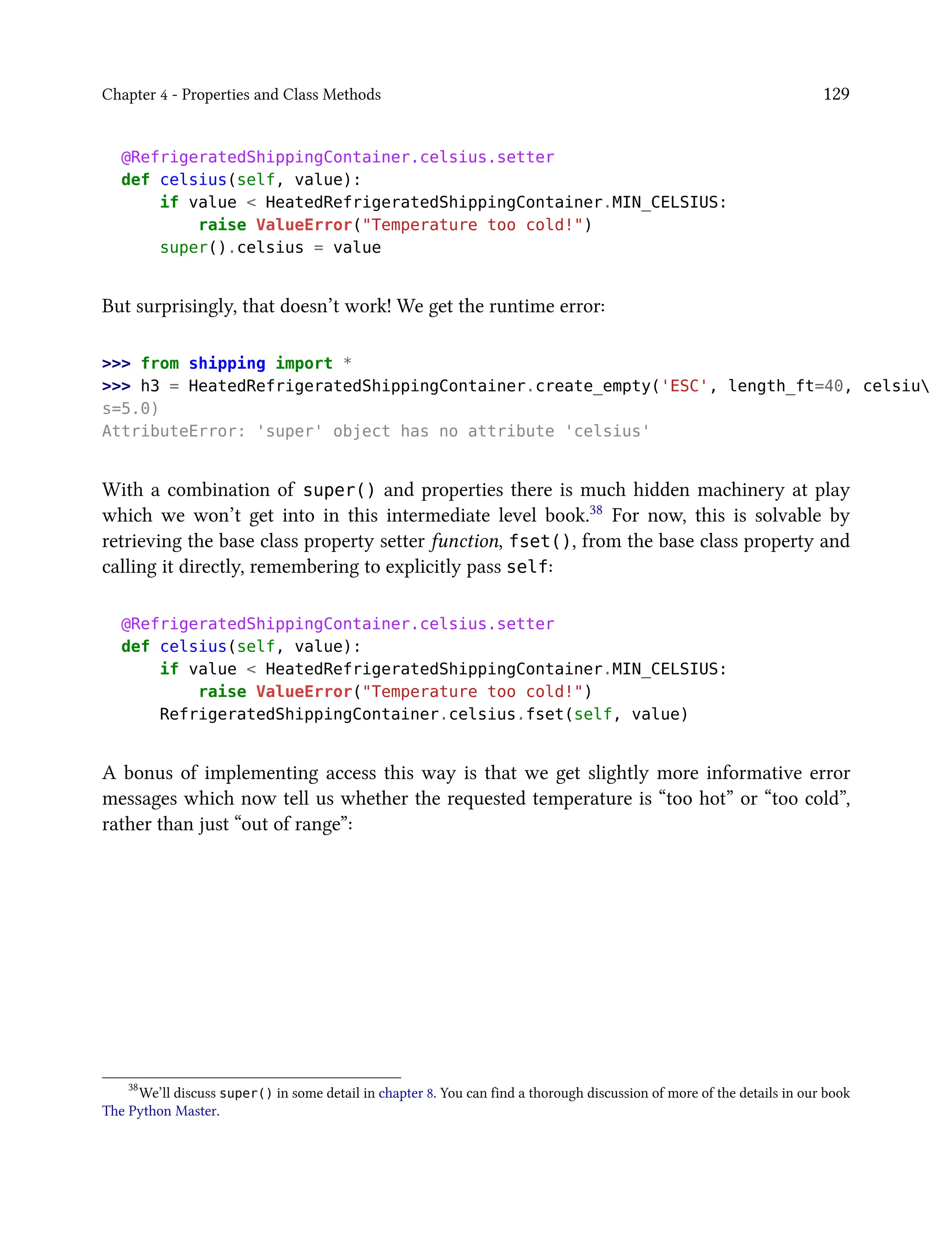 Chapter 4 - Properties and Class Methods 129
@RefrigeratedShippingContainer.celsius.setter
def celsius(self, value):
if value < HeatedRefrigeratedShippingContainer.MIN_CELSIUS:
raise ValueError("Temperature too cold!")
super().celsius = value
But surprisingly, that doesn’t work! We get the runtime error:
>>> from shipping import *
>>> h3 = HeatedRefrigeratedShippingContainer.create_empty('ESC', length_ft=40, celsiu
s=5.0)
AttributeError: 'super' object has no attribute 'celsius'
With a combination of super() and properties there is much hidden machinery at play
which we won’t get into in this intermediate level book.38 For now, this is solvable by
retrieving the base class property setter function, fset(), from the base class property and
calling it directly, remembering to explicitly pass self:
@RefrigeratedShippingContainer.celsius.setter
def celsius(self, value):
if value < HeatedRefrigeratedShippingContainer.MIN_CELSIUS:
raise ValueError("Temperature too cold!")
RefrigeratedShippingContainer.celsius.fset(self, value)
A bonus of implementing access this way is that we get slightly more informative error
messages which now tell us whether the requested temperature is “too hot” or “too cold”,
rather than just “out of range”:
38
We’ll discuss super() in some detail in chapter 8. You can find a thorough discussion of more of the details in our book
The Python Master.
 