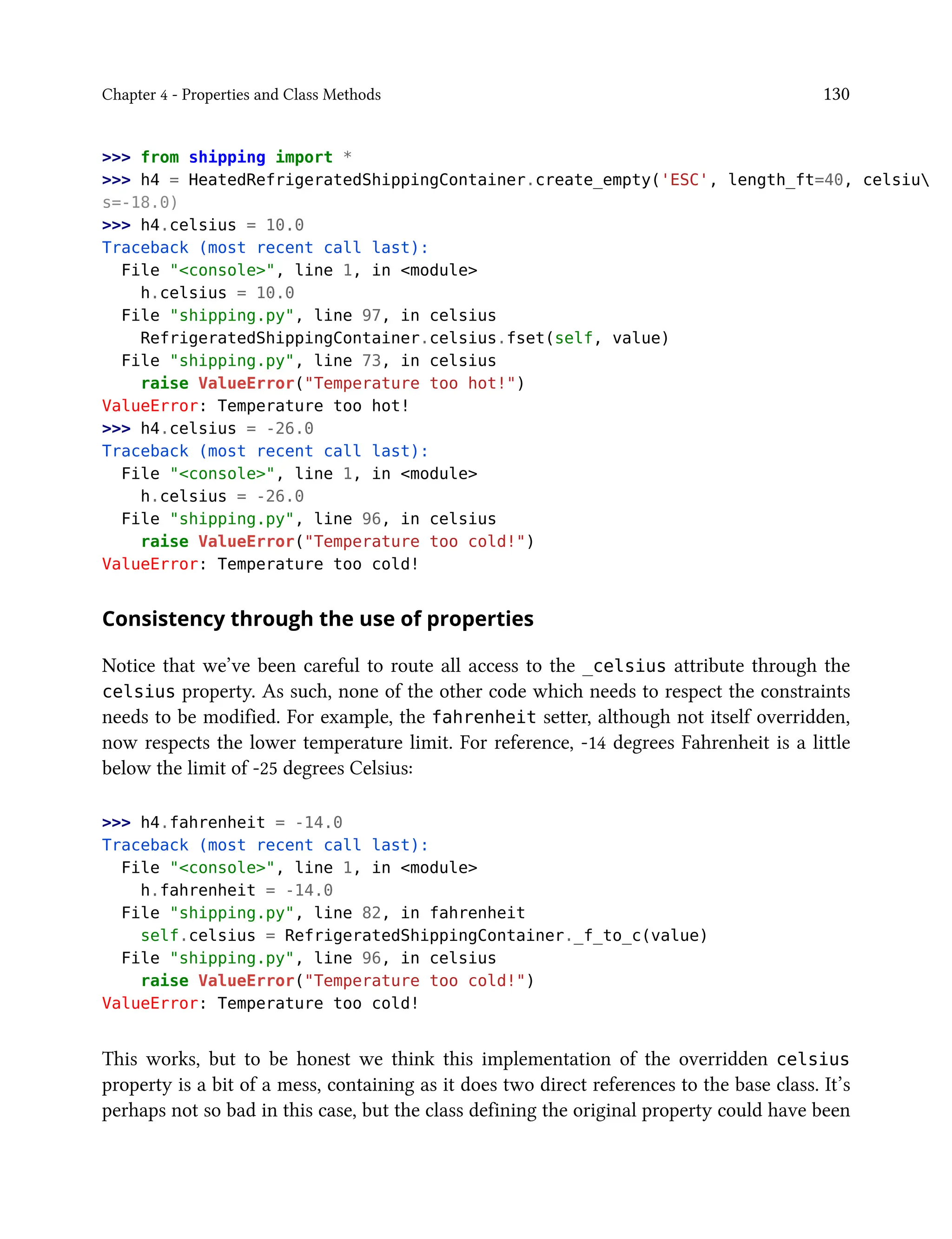 Chapter 4 - Properties and Class Methods 130
>>> from shipping import *
>>> h4 = HeatedRefrigeratedShippingContainer.create_empty('ESC', length_ft=40, celsiu
s=-18.0)
>>> h4.celsius = 10.0
Traceback (most recent call last):
File "<console>", line 1, in <module>
h.celsius = 10.0
File "shipping.py", line 97, in celsius
RefrigeratedShippingContainer.celsius.fset(self, value)
File "shipping.py", line 73, in celsius
raise ValueError("Temperature too hot!")
ValueError: Temperature too hot!
>>> h4.celsius = -26.0
Traceback (most recent call last):
File "<console>", line 1, in <module>
h.celsius = -26.0
File "shipping.py", line 96, in celsius
raise ValueError("Temperature too cold!")
ValueError: Temperature too cold!
Consistency through the use of properties
Notice that we’ve been careful to route all access to the _celsius attribute through the
celsius property. As such, none of the other code which needs to respect the constraints
needs to be modified. For example, the fahrenheit setter, although not itself overridden,
now respects the lower temperature limit. For reference, -14 degrees Fahrenheit is a little
below the limit of -25 degrees Celsius:
>>> h4.fahrenheit = -14.0
Traceback (most recent call last):
File "<console>", line 1, in <module>
h.fahrenheit = -14.0
File "shipping.py", line 82, in fahrenheit
self.celsius = RefrigeratedShippingContainer._f_to_c(value)
File "shipping.py", line 96, in celsius
raise ValueError("Temperature too cold!")
ValueError: Temperature too cold!
This works, but to be honest we think this implementation of the overridden celsius
property is a bit of a mess, containing as it does two direct references to the base class. It’s
perhaps not so bad in this case, but the class defining the original property could have been
 