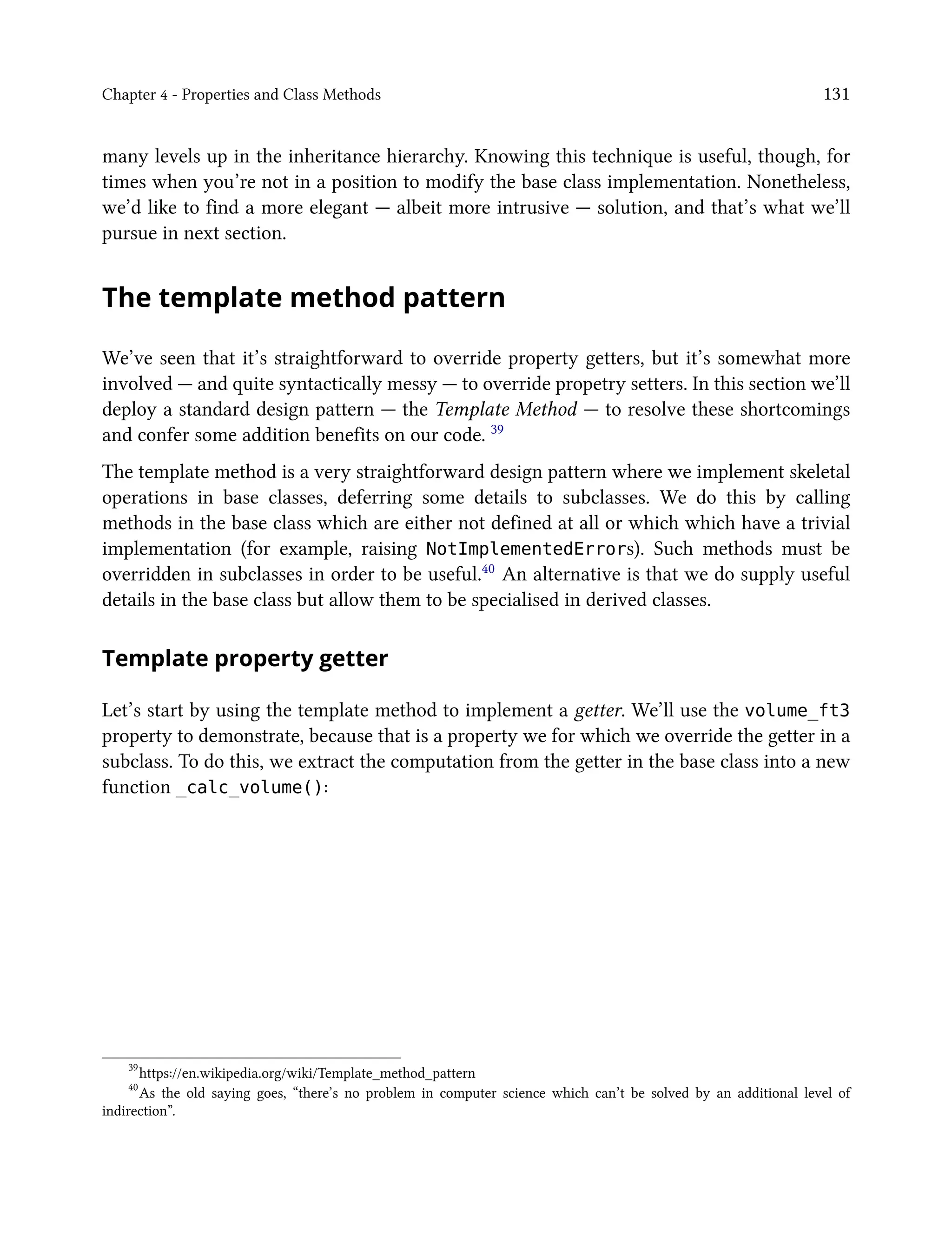 Chapter 4 - Properties and Class Methods 131
many levels up in the inheritance hierarchy. Knowing this technique is useful, though, for
times when you’re not in a position to modify the base class implementation. Nonetheless,
we’d like to find a more elegant — albeit more intrusive — solution, and that’s what we’ll
pursue in next section.
The template method pattern
We’ve seen that it’s straightforward to override property getters, but it’s somewhat more
involved — and quite syntactically messy — to override propetry setters. In this section we’ll
deploy a standard design pattern — the Template Method — to resolve these shortcomings
and confer some addition benefits on our code. 39
The template method is a very straightforward design pattern where we implement skeletal
operations in base classes, deferring some details to subclasses. We do this by calling
methods in the base class which are either not defined at all or which which have a trivial
implementation (for example, raising NotImplementedErrors). Such methods must be
overridden in subclasses in order to be useful.40 An alternative is that we do supply useful
details in the base class but allow them to be specialised in derived classes.
Template property getter
Let’s start by using the template method to implement a getter. We’ll use the volume_ft3
property to demonstrate, because that is a property we for which we override the getter in a
subclass. To do this, we extract the computation from the getter in the base class into a new
function _calc_volume():
39
https://en.wikipedia.org/wiki/Template_method_pattern
40
As the old saying goes, “there’s no problem in computer science which can’t be solved by an additional level of
indirection”.
 