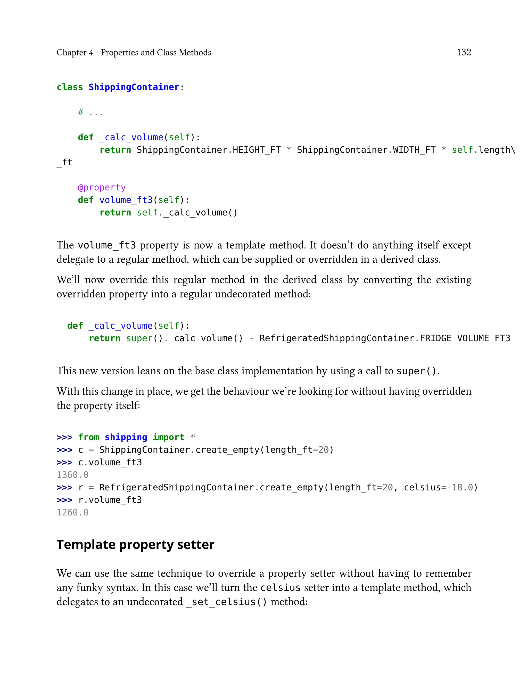 Chapter 4 - Properties and Class Methods 132
class ShippingContainer:
# ...
def _calc_volume(self):
return ShippingContainer.HEIGHT_FT * ShippingContainer.WIDTH_FT * self.length
_ft
@property
def volume_ft3(self):
return self._calc_volume()
The volume_ft3 property is now a template method. It doesn’t do anything itself except
delegate to a regular method, which can be supplied or overridden in a derived class.
We’ll now override this regular method in the derived class by converting the existing
overridden property into a regular undecorated method:
def _calc_volume(self):
return super()._calc_volume() - RefrigeratedShippingContainer.FRIDGE_VOLUME_FT3
This new version leans on the base class implementation by using a call to super().
With this change in place, we get the behaviour we’re looking for without having overridden
the property itself:
>>> from shipping import *
>>> c = ShippingContainer.create_empty(length_ft=20)
>>> c.volume_ft3
1360.0
>>> r = RefrigeratedShippingContainer.create_empty(length_ft=20, celsius=-18.0)
>>> r.volume_ft3
1260.0
Template property setter
We can use the same technique to override a property setter without having to remember
any funky syntax. In this case we’ll turn the celsius setter into a template method, which
delegates to an undecorated _set_celsius() method:
 