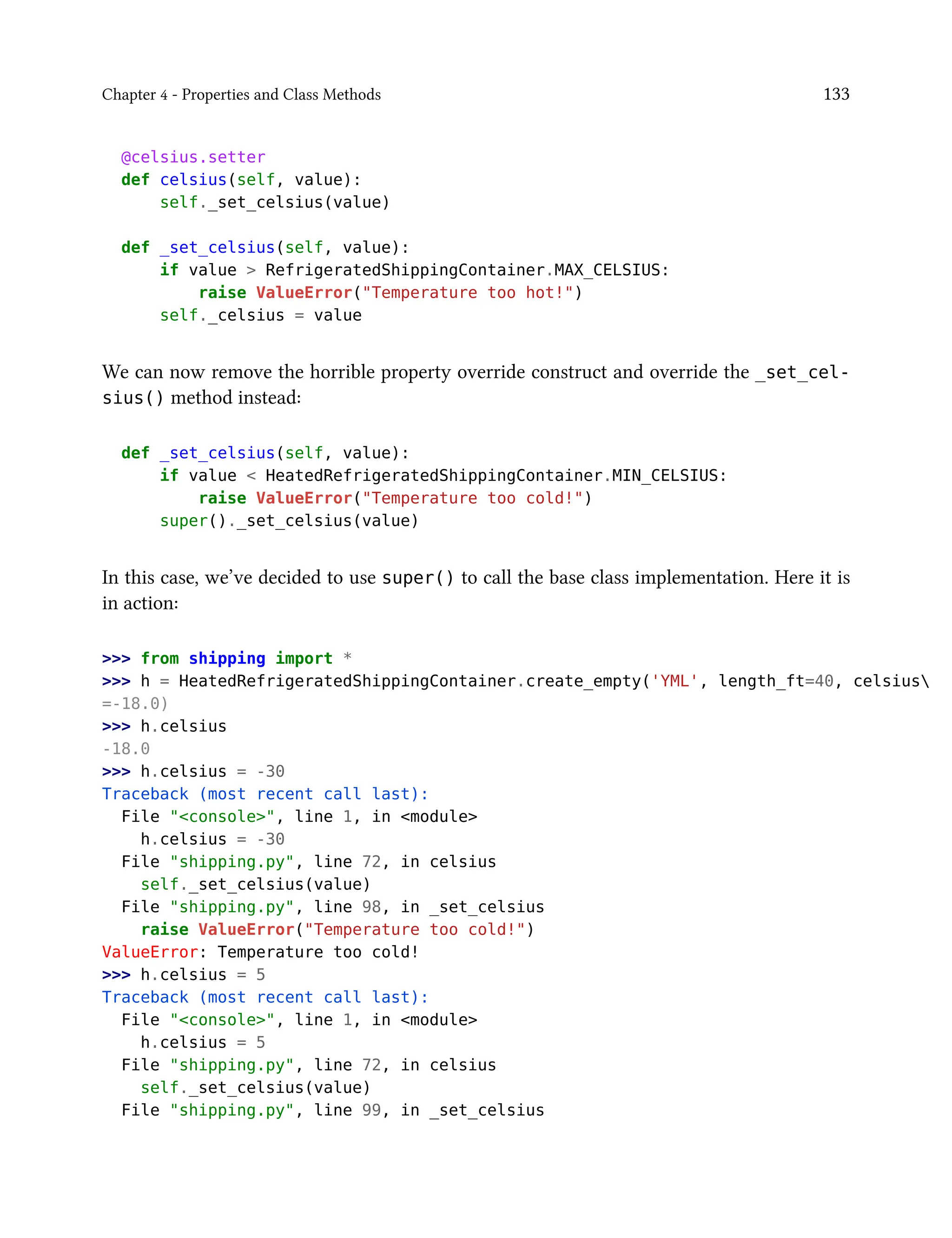 Chapter 4 - Properties and Class Methods 133
@celsius.setter
def celsius(self, value):
self._set_celsius(value)
def _set_celsius(self, value):
if value > RefrigeratedShippingContainer.MAX_CELSIUS:
raise ValueError("Temperature too hot!")
self._celsius = value
We can now remove the horrible property override construct and override the _set_cel-
sius() method instead:
def _set_celsius(self, value):
if value < HeatedRefrigeratedShippingContainer.MIN_CELSIUS:
raise ValueError("Temperature too cold!")
super()._set_celsius(value)
In this case, we’ve decided to use super() to call the base class implementation. Here it is
in action:
>>> from shipping import *
>>> h = HeatedRefrigeratedShippingContainer.create_empty('YML', length_ft=40, celsius
=-18.0)
>>> h.celsius
-18.0
>>> h.celsius = -30
Traceback (most recent call last):
File "<console>", line 1, in <module>
h.celsius = -30
File "shipping.py", line 72, in celsius
self._set_celsius(value)
File "shipping.py", line 98, in _set_celsius
raise ValueError("Temperature too cold!")
ValueError: Temperature too cold!
>>> h.celsius = 5
Traceback (most recent call last):
File "<console>", line 1, in <module>
h.celsius = 5
File "shipping.py", line 72, in celsius
self._set_celsius(value)
File "shipping.py", line 99, in _set_celsius
 