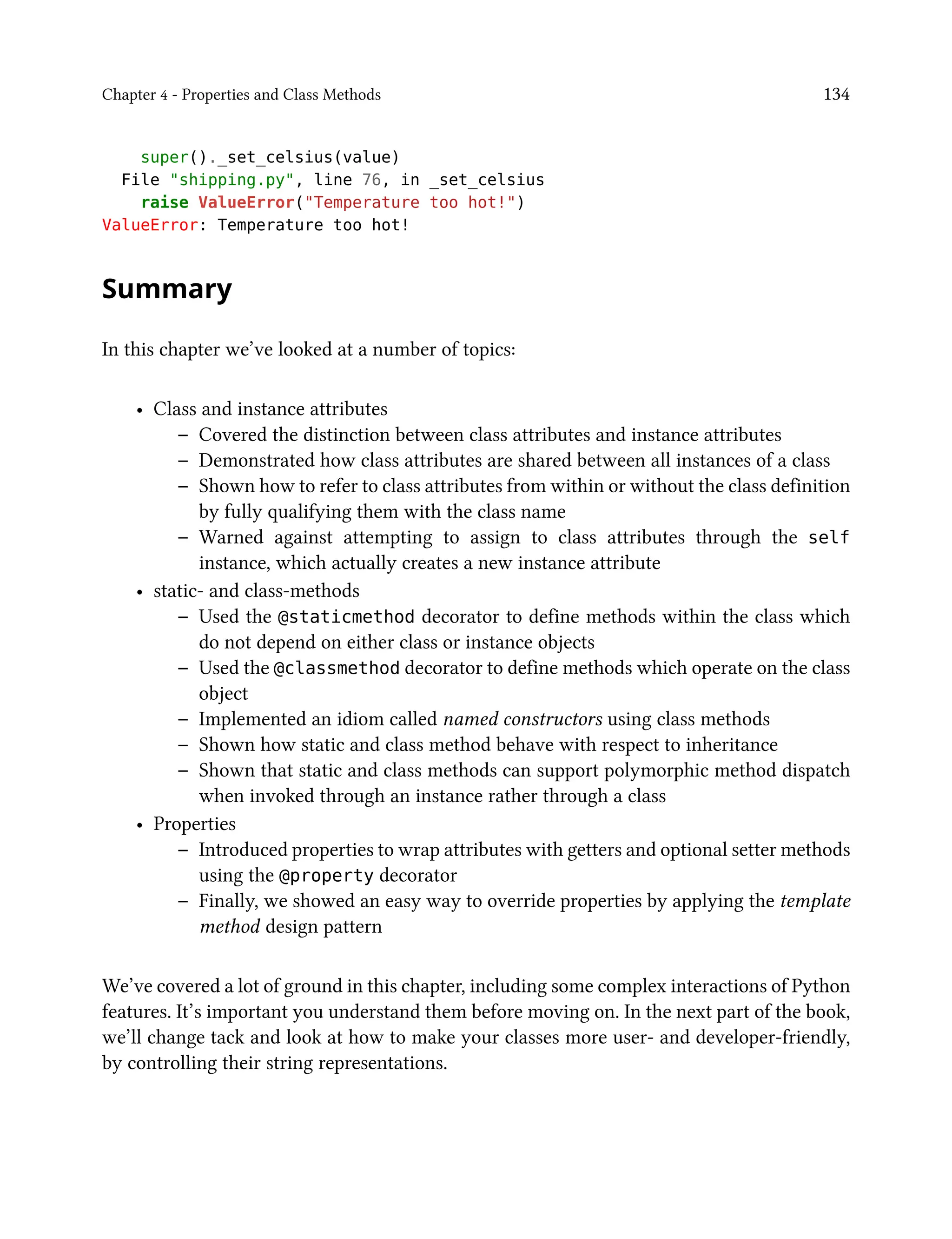 Chapter 4 - Properties and Class Methods 134
super()._set_celsius(value)
File "shipping.py", line 76, in _set_celsius
raise ValueError("Temperature too hot!")
ValueError: Temperature too hot!
Summary
In this chapter we’ve looked at a number of topics:
• Class and instance attributes
– Covered the distinction between class attributes and instance attributes
– Demonstrated how class attributes are shared between all instances of a class
– Shown how to refer to class attributes from within or without the class definition
by fully qualifying them with the class name
– Warned against attempting to assign to class attributes through the self
instance, which actually creates a new instance attribute
• static- and class-methods
– Used the @staticmethod decorator to define methods within the class which
do not depend on either class or instance objects
– Used the @classmethod decorator to define methods which operate on the class
object
– Implemented an idiom called named constructors using class methods
– Shown how static and class method behave with respect to inheritance
– Shown that static and class methods can support polymorphic method dispatch
when invoked through an instance rather through a class
• Properties
– Introduced properties to wrap attributes with getters and optional setter methods
using the @property decorator
– Finally, we showed an easy way to override properties by applying the template
method design pattern
We’ve covered a lot of ground in this chapter, including some complex interactions of Python
features. It’s important you understand them before moving on. In the next part of the book,
we’ll change tack and look at how to make your classes more user- and developer-friendly,
by controlling their string representations.
 