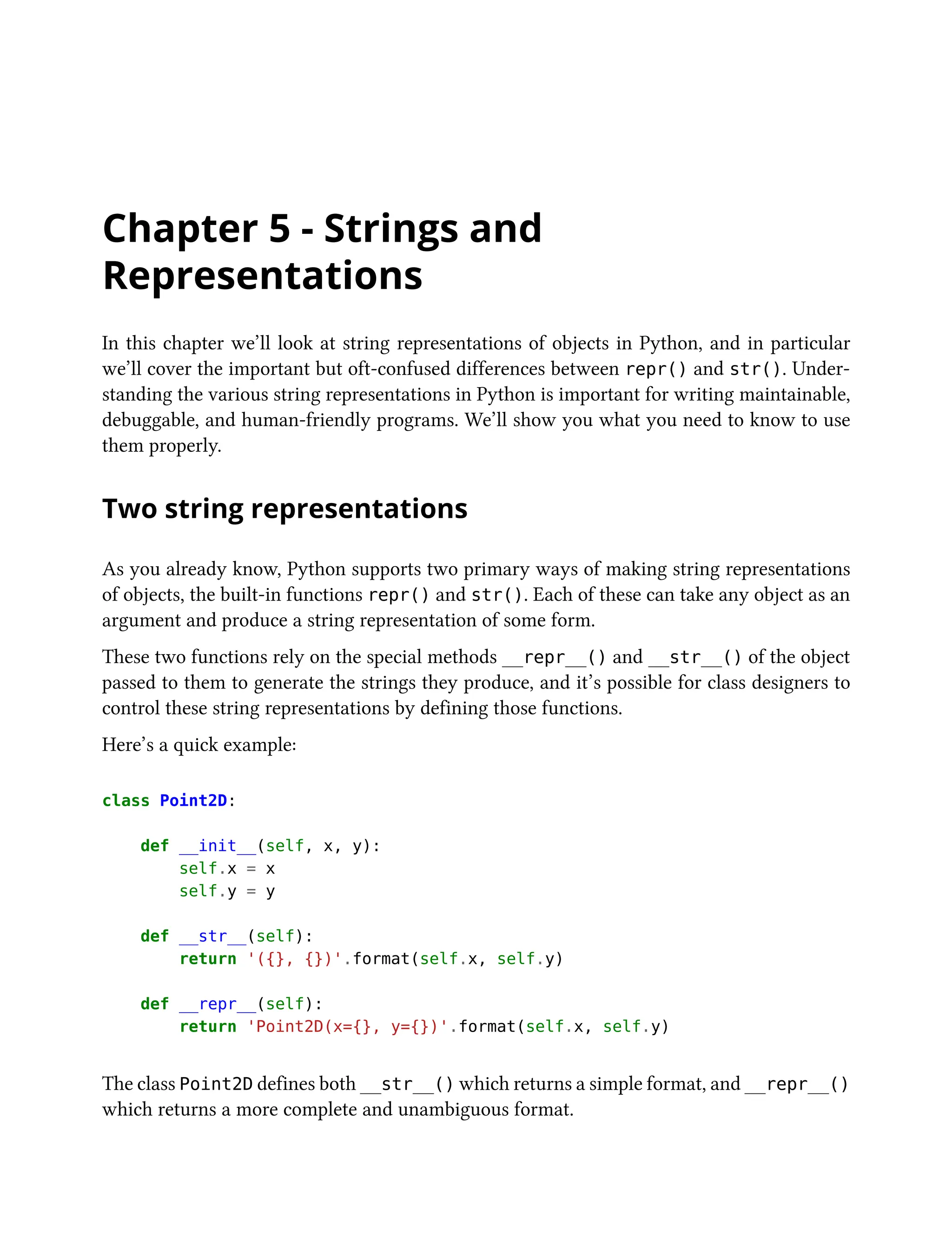 Chapter 5 - Strings and
Representations
In this chapter we’ll look at string representations of objects in Python, and in particular
we’ll cover the important but oft-confused differences between repr() and str(). Under-
standing the various string representations in Python is important for writing maintainable,
debuggable, and human-friendly programs. We’ll show you what you need to know to use
them properly.
Two string representations
As you already know, Python supports two primary ways of making string representations
of objects, the built-in functions repr() and str(). Each of these can take any object as an
argument and produce a string representation of some form.
These two functions rely on the special methods __repr__() and __str__() of the object
passed to them to generate the strings they produce, and it’s possible for class designers to
control these string representations by defining those functions.
Here’s a quick example:
class Point2D:
def __init__(self, x, y):
self.x = x
self.y = y
def __str__(self):
return '({}, {})'.format(self.x, self.y)
def __repr__(self):
return 'Point2D(x={}, y={})'.format(self.x, self.y)
The class Point2D defines both __str__() which returns a simple format, and __repr__()
which returns a more complete and unambiguous format.
 