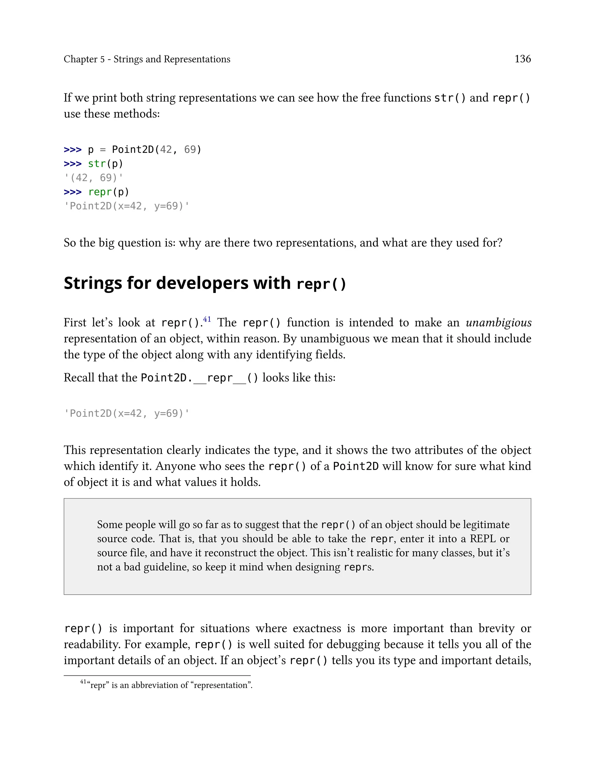 Chapter 5 - Strings and Representations 136
If we print both string representations we can see how the free functions str() and repr()
use these methods:
>>> p = Point2D(42, 69)
>>> str(p)
'(42, 69)'
>>> repr(p)
'Point2D(x=42, y=69)'
So the big question is: why are there two representations, and what are they used for?
Strings for developers with repr()
First let’s look at repr().41 The repr() function is intended to make an unambigious
representation of an object, within reason. By unambiguous we mean that it should include
the type of the object along with any identifying fields.
Recall that the Point2D.__repr__() looks like this:
'Point2D(x=42, y=69)'
This representation clearly indicates the type, and it shows the two attributes of the object
which identify it. Anyone who sees the repr() of a Point2D will know for sure what kind
of object it is and what values it holds.
Some people will go so far as to suggest that the repr() of an object should be legitimate
source code. That is, that you should be able to take the repr, enter it into a REPL or
source file, and have it reconstruct the object. This isn’t realistic for many classes, but it’s
not a bad guideline, so keep it mind when designing reprs.
repr() is important for situations where exactness is more important than brevity or
readability. For example, repr() is well suited for debugging because it tells you all of the
important details of an object. If an object’s repr() tells you its type and important details,
41
“repr” is an abbreviation of “representation”.
 