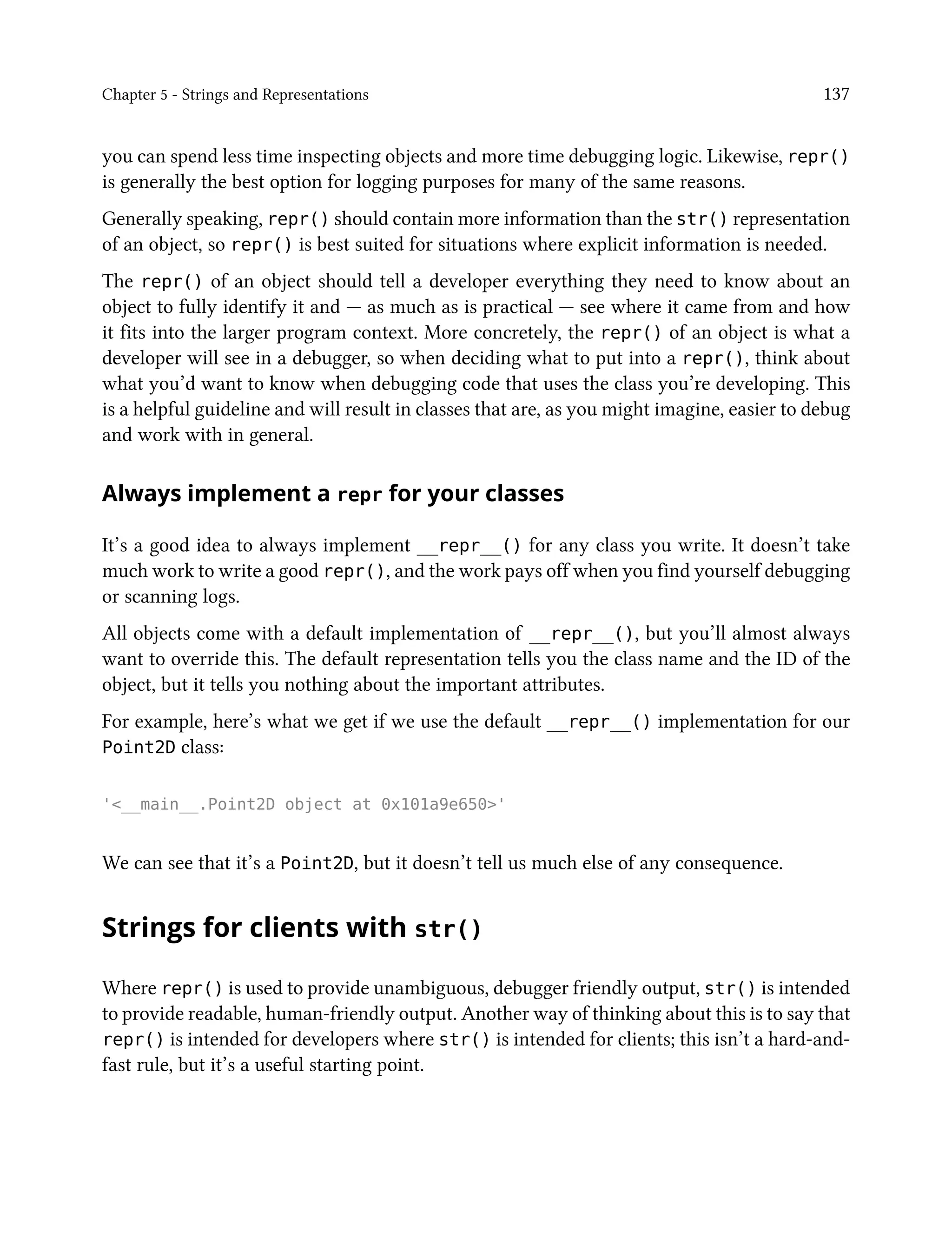 Chapter 5 - Strings and Representations 137
you can spend less time inspecting objects and more time debugging logic. Likewise, repr()
is generally the best option for logging purposes for many of the same reasons.
Generally speaking, repr() should contain more information than the str() representation
of an object, so repr() is best suited for situations where explicit information is needed.
The repr() of an object should tell a developer everything they need to know about an
object to fully identify it and — as much as is practical — see where it came from and how
it fits into the larger program context. More concretely, the repr() of an object is what a
developer will see in a debugger, so when deciding what to put into a repr(), think about
what you’d want to know when debugging code that uses the class you’re developing. This
is a helpful guideline and will result in classes that are, as you might imagine, easier to debug
and work with in general.
Always implement a repr for your classes
It’s a good idea to always implement __repr__() for any class you write. It doesn’t take
much work to write a good repr(), and the work pays off when you find yourself debugging
or scanning logs.
All objects come with a default implementation of __repr__(), but you’ll almost always
want to override this. The default representation tells you the class name and the ID of the
object, but it tells you nothing about the important attributes.
For example, here’s what we get if we use the default __repr__() implementation for our
Point2D class:
'<__main__.Point2D object at 0x101a9e650>'
We can see that it’s a Point2D, but it doesn’t tell us much else of any consequence.
Strings for clients with str()
Where repr() is used to provide unambiguous, debugger friendly output, str() is intended
to provide readable, human-friendly output. Another way of thinking about this is to say that
repr() is intended for developers where str() is intended for clients; this isn’t a hard-and-
fast rule, but it’s a useful starting point.
 