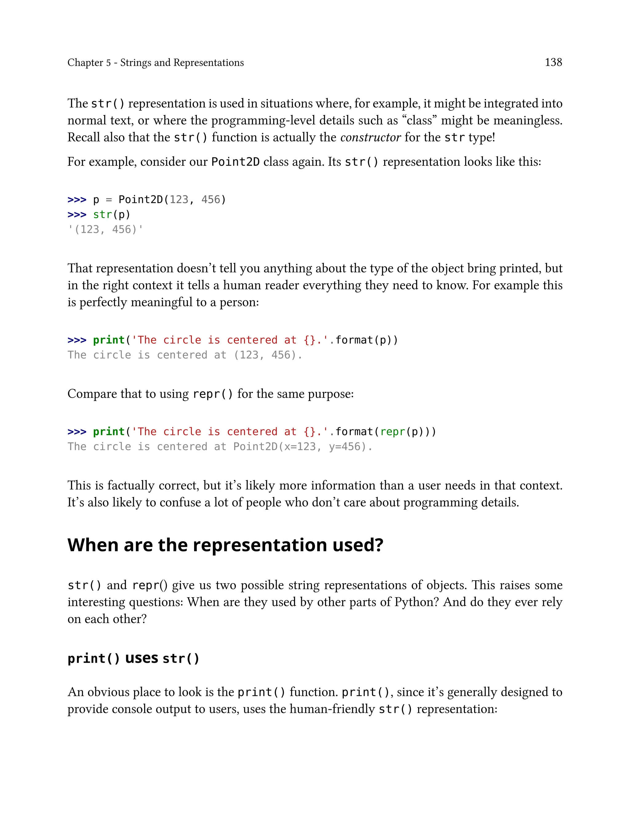 Chapter 5 - Strings and Representations 138
The str() representation is used in situations where, for example, it might be integrated into
normal text, or where the programming-level details such as “class” might be meaningless.
Recall also that the str() function is actually the constructor for the str type!
For example, consider our Point2D class again. Its str() representation looks like this:
>>> p = Point2D(123, 456)
>>> str(p)
'(123, 456)'
That representation doesn’t tell you anything about the type of the object bring printed, but
in the right context it tells a human reader everything they need to know. For example this
is perfectly meaningful to a person:
>>> print('The circle is centered at {}.'.format(p))
The circle is centered at (123, 456).
Compare that to using repr() for the same purpose:
>>> print('The circle is centered at {}.'.format(repr(p)))
The circle is centered at Point2D(x=123, y=456).
This is factually correct, but it’s likely more information than a user needs in that context.
It’s also likely to confuse a lot of people who don’t care about programming details.
When are the representation used?
str() and repr() give us two possible string representations of objects. This raises some
interesting questions: When are they used by other parts of Python? And do they ever rely
on each other?
print() uses str()
An obvious place to look is the print() function. print(), since it’s generally designed to
provide console output to users, uses the human-friendly str() representation:
 