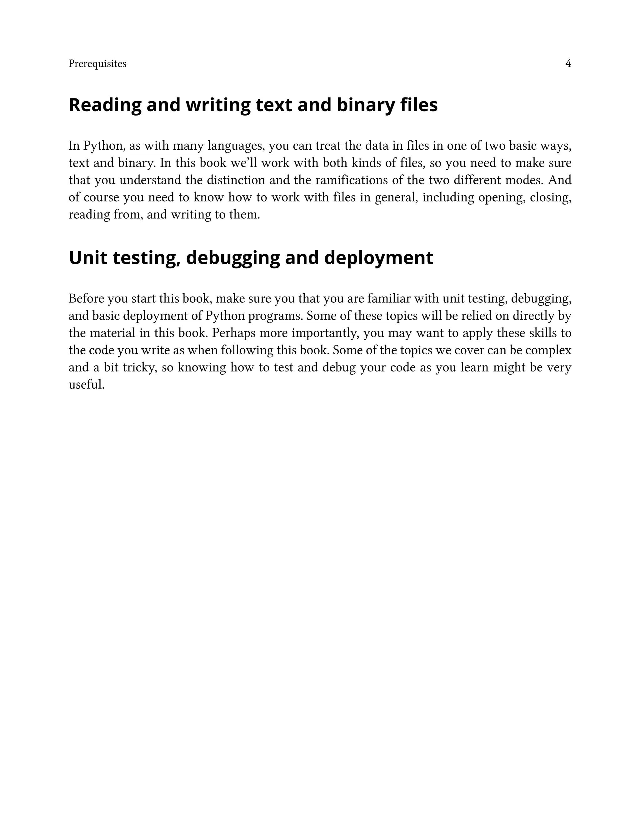 Prerequisites 4
Reading and writing text and binary files
In Python, as with many languages, you can treat the data in files in one of two basic ways,
text and binary. In this book we’ll work with both kinds of files, so you need to make sure
that you understand the distinction and the ramifications of the two different modes. And
of course you need to know how to work with files in general, including opening, closing,
reading from, and writing to them.
Unit testing, debugging and deployment
Before you start this book, make sure you that you are familiar with unit testing, debugging,
and basic deployment of Python programs. Some of these topics will be relied on directly by
the material in this book. Perhaps more importantly, you may want to apply these skills to
the code you write as when following this book. Some of the topics we cover can be complex
and a bit tricky, so knowing how to test and debug your code as you learn might be very
useful.
 