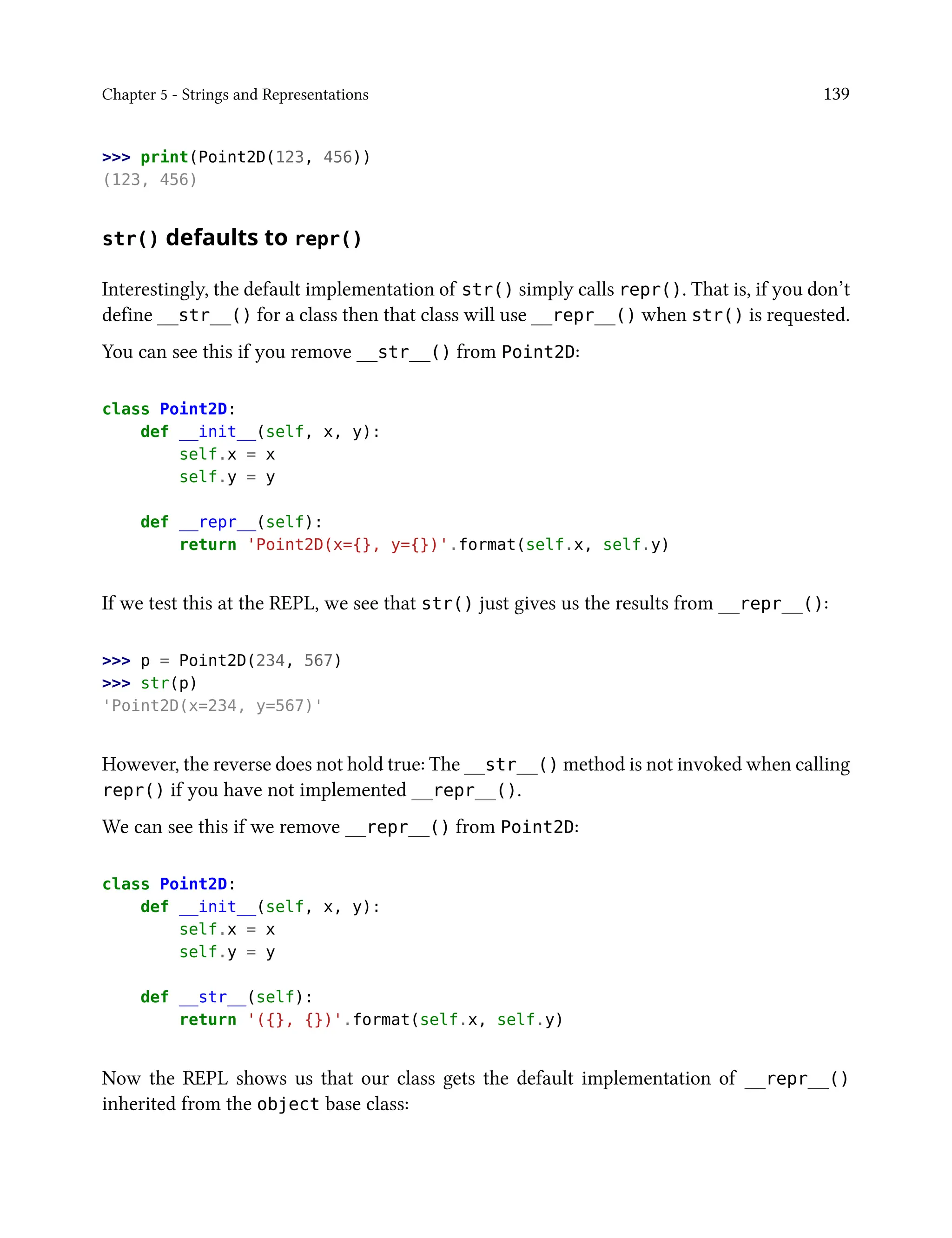 Chapter 5 - Strings and Representations 139
>>> print(Point2D(123, 456))
(123, 456)
str() defaults to repr()
Interestingly, the default implementation of str() simply calls repr(). That is, if you don’t
define __str__() for a class then that class will use __repr__() when str() is requested.
You can see this if you remove __str__() from Point2D:
class Point2D:
def __init__(self, x, y):
self.x = x
self.y = y
def __repr__(self):
return 'Point2D(x={}, y={})'.format(self.x, self.y)
If we test this at the REPL, we see that str() just gives us the results from __repr__():
>>> p = Point2D(234, 567)
>>> str(p)
'Point2D(x=234, y=567)'
However, the reverse does not hold true: The __str__() method is not invoked when calling
repr() if you have not implemented __repr__().
We can see this if we remove __repr__() from Point2D:
class Point2D:
def __init__(self, x, y):
self.x = x
self.y = y
def __str__(self):
return '({}, {})'.format(self.x, self.y)
Now the REPL shows us that our class gets the default implementation of __repr__()
inherited from the object base class:
 