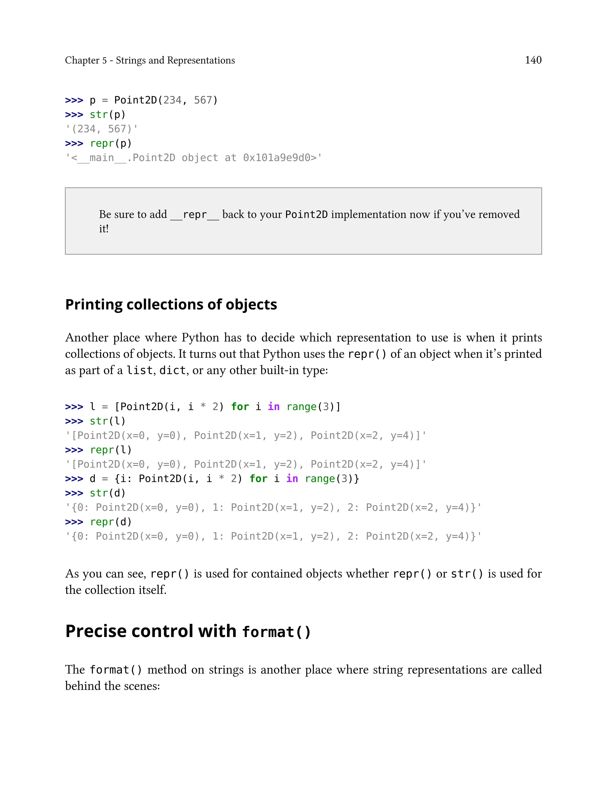 Chapter 5 - Strings and Representations 140
>>> p = Point2D(234, 567)
>>> str(p)
'(234, 567)'
>>> repr(p)
'<__main__.Point2D object at 0x101a9e9d0>'
Be sure to add __repr__ back to your Point2D implementation now if you’ve removed
it!
Printing collections of objects
Another place where Python has to decide which representation to use is when it prints
collections of objects. It turns out that Python uses the repr() of an object when it’s printed
as part of a list, dict, or any other built-in type:
>>> l = [Point2D(i, i * 2) for i in range(3)]
>>> str(l)
'[Point2D(x=0, y=0), Point2D(x=1, y=2), Point2D(x=2, y=4)]'
>>> repr(l)
'[Point2D(x=0, y=0), Point2D(x=1, y=2), Point2D(x=2, y=4)]'
>>> d = {i: Point2D(i, i * 2) for i in range(3)}
>>> str(d)
'{0: Point2D(x=0, y=0), 1: Point2D(x=1, y=2), 2: Point2D(x=2, y=4)}'
>>> repr(d)
'{0: Point2D(x=0, y=0), 1: Point2D(x=1, y=2), 2: Point2D(x=2, y=4)}'
As you can see, repr() is used for contained objects whether repr() or str() is used for
the collection itself.
Precise control with format()
The format() method on strings is another place where string representations are called
behind the scenes:
 