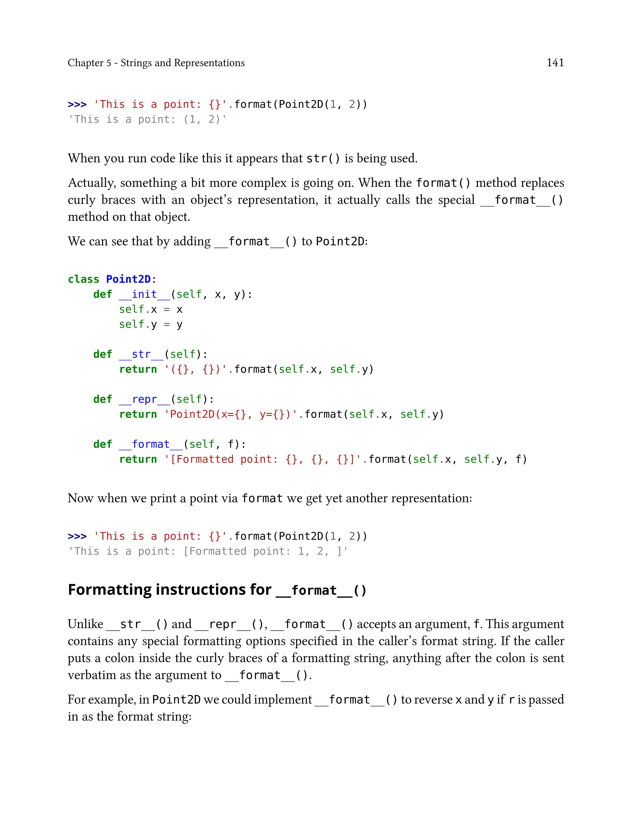 Chapter 5 - Strings and Representations 141
>>> 'This is a point: {}'.format(Point2D(1, 2))
'This is a point: (1, 2)'
When you run code like this it appears that str() is being used.
Actually, something a bit more complex is going on. When the format() method replaces
curly braces with an object’s representation, it actually calls the special __format__()
method on that object.
We can see that by adding __format__() to Point2D:
class Point2D:
def __init__(self, x, y):
self.x = x
self.y = y
def __str__(self):
return '({}, {})'.format(self.x, self.y)
def __repr__(self):
return 'Point2D(x={}, y={})'.format(self.x, self.y)
def __format__(self, f):
return '[Formatted point: {}, {}, {}]'.format(self.x, self.y, f)
Now when we print a point via format we get yet another representation:
>>> 'This is a point: {}'.format(Point2D(1, 2))
'This is a point: [Formatted point: 1, 2, ]'
Formatting instructions for __format__()
Unlike __str__() and __repr__(), __format__() accepts an argument, f. This argument
contains any special formatting options specified in the caller’s format string. If the caller
puts a colon inside the curly braces of a formatting string, anything after the colon is sent
verbatim as the argument to __format__().
For example, in Point2D we could implement __format__() to reverse x and y if r is passed
in as the format string:
 