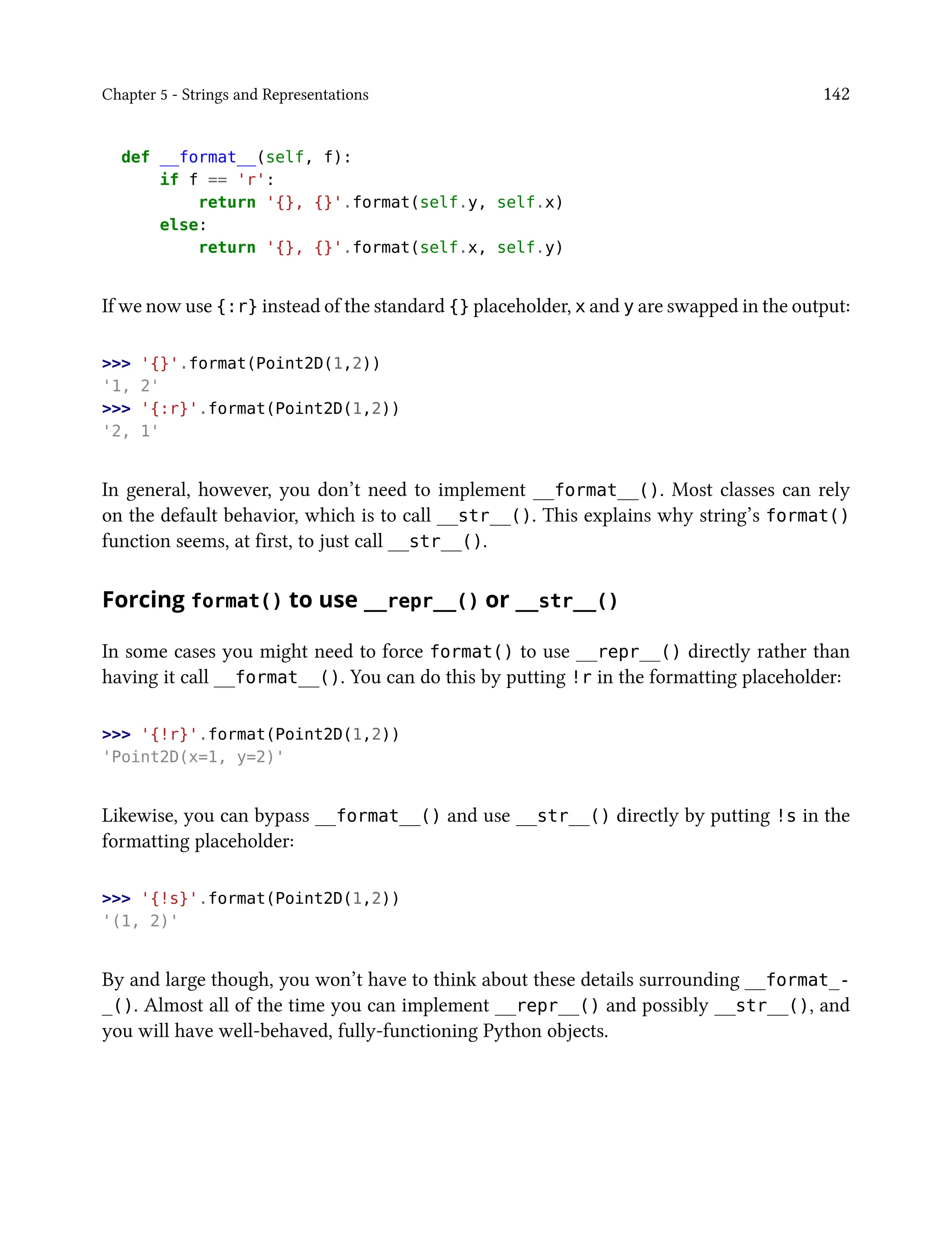 Chapter 5 - Strings and Representations 142
def __format__(self, f):
if f == 'r':
return '{}, {}'.format(self.y, self.x)
else:
return '{}, {}'.format(self.x, self.y)
If we now use {:r} instead of the standard {} placeholder, x and y are swapped in the output:
>>> '{}'.format(Point2D(1,2))
'1, 2'
>>> '{:r}'.format(Point2D(1,2))
'2, 1'
In general, however, you don’t need to implement __format__(). Most classes can rely
on the default behavior, which is to call __str__(). This explains why string’s format()
function seems, at first, to just call __str__().
Forcing format() to use __repr__() or __str__()
In some cases you might need to force format() to use __repr__() directly rather than
having it call __format__(). You can do this by putting !r in the formatting placeholder:
>>> '{!r}'.format(Point2D(1,2))
'Point2D(x=1, y=2)'
Likewise, you can bypass __format__() and use __str__() directly by putting !s in the
formatting placeholder:
>>> '{!s}'.format(Point2D(1,2))
'(1, 2)'
By and large though, you won’t have to think about these details surrounding __format_-
_(). Almost all of the time you can implement __repr__() and possibly __str__(), and
you will have well-behaved, fully-functioning Python objects.
 