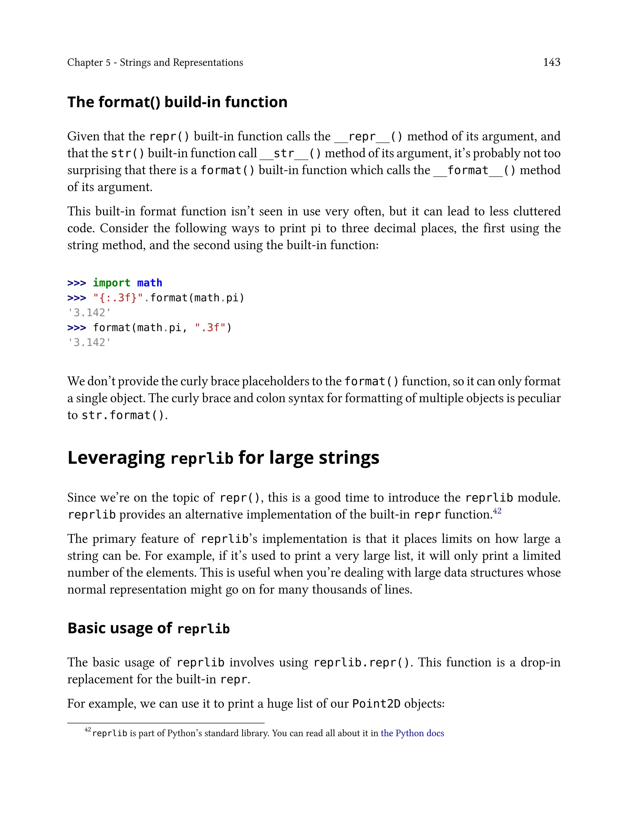 Chapter 5 - Strings and Representations 143
The format() build-in function
Given that the repr() built-in function calls the __repr__() method of its argument, and
that the str() built-in function call __str__() method of its argument, it’s probably not too
surprising that there is a format() built-in function which calls the __format__() method
of its argument.
This built-in format function isn’t seen in use very often, but it can lead to less cluttered
code. Consider the following ways to print pi to three decimal places, the first using the
string method, and the second using the built-in function:
>>> import math
>>> "{:.3f}".format(math.pi)
'3.142'
>>> format(math.pi, ".3f")
'3.142'
We don’t provide the curly brace placeholders to the format() function, so it can only format
a single object. The curly brace and colon syntax for formatting of multiple objects is peculiar
to str.format().
Leveraging reprlib for large strings
Since we’re on the topic of repr(), this is a good time to introduce the reprlib module.
reprlib provides an alternative implementation of the built-in repr function.42
The primary feature of reprlib’s implementation is that it places limits on how large a
string can be. For example, if it’s used to print a very large list, it will only print a limited
number of the elements. This is useful when you’re dealing with large data structures whose
normal representation might go on for many thousands of lines.
Basic usage of reprlib
The basic usage of reprlib involves using reprlib.repr(). This function is a drop-in
replacement for the built-in repr.
For example, we can use it to print a huge list of our Point2D objects:
42
reprlib is part of Python’s standard library. You can read all about it in the Python docs
 