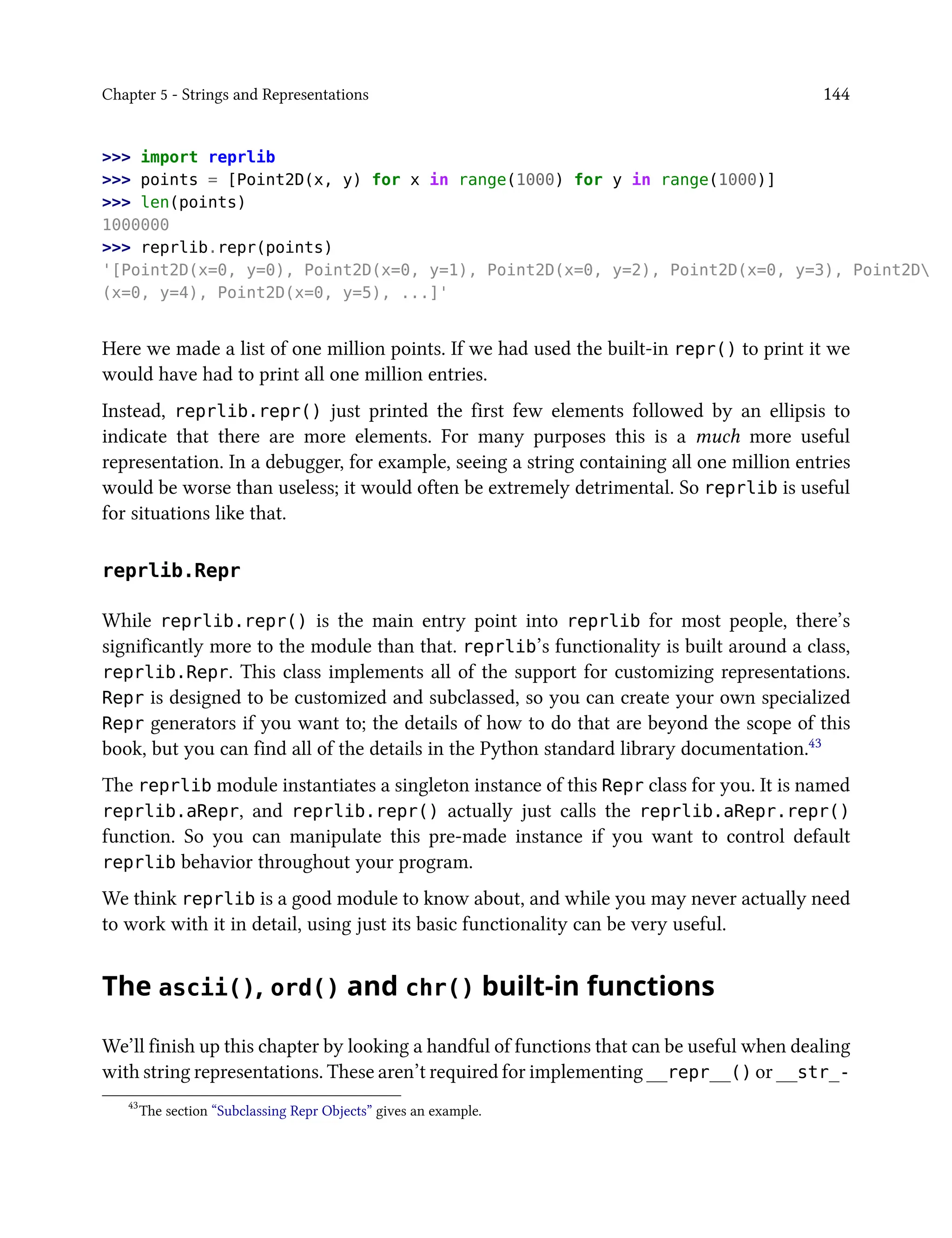 Chapter 5 - Strings and Representations 144
>>> import reprlib
>>> points = [Point2D(x, y) for x in range(1000) for y in range(1000)]
>>> len(points)
1000000
>>> reprlib.repr(points)
'[Point2D(x=0, y=0), Point2D(x=0, y=1), Point2D(x=0, y=2), Point2D(x=0, y=3), Point2D
(x=0, y=4), Point2D(x=0, y=5), ...]'
Here we made a list of one million points. If we had used the built-in repr() to print it we
would have had to print all one million entries.
Instead, reprlib.repr() just printed the first few elements followed by an ellipsis to
indicate that there are more elements. For many purposes this is a much more useful
representation. In a debugger, for example, seeing a string containing all one million entries
would be worse than useless; it would often be extremely detrimental. So reprlib is useful
for situations like that.
reprlib.Repr
While reprlib.repr() is the main entry point into reprlib for most people, there’s
significantly more to the module than that. reprlib’s functionality is built around a class,
reprlib.Repr. This class implements all of the support for customizing representations.
Repr is designed to be customized and subclassed, so you can create your own specialized
Repr generators if you want to; the details of how to do that are beyond the scope of this
book, but you can find all of the details in the Python standard library documentation.43
The reprlib module instantiates a singleton instance of this Repr class for you. It is named
reprlib.aRepr, and reprlib.repr() actually just calls the reprlib.aRepr.repr()
function. So you can manipulate this pre-made instance if you want to control default
reprlib behavior throughout your program.
We think reprlib is a good module to know about, and while you may never actually need
to work with it in detail, using just its basic functionality can be very useful.
The ascii(), ord() and chr() built-in functions
We’ll finish up this chapter by looking a handful of functions that can be useful when dealing
with string representations. These aren’t required for implementing __repr__() or __str_-
43
The section “Subclassing Repr Objects” gives an example.
 