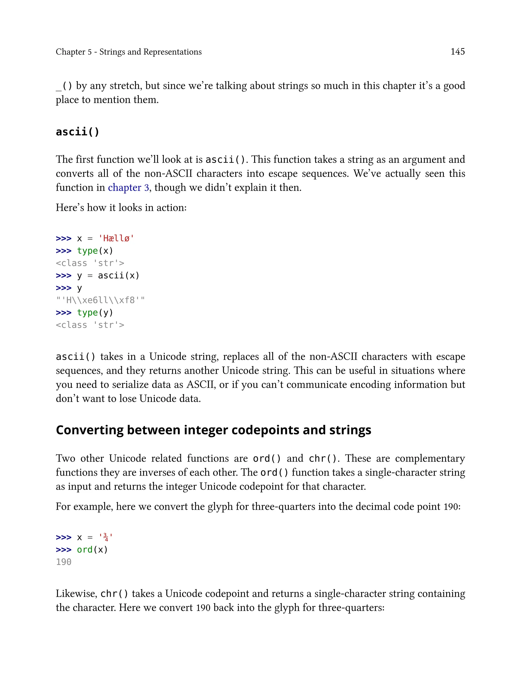 Chapter 5 - Strings and Representations 145
_() by any stretch, but since we’re talking about strings so much in this chapter it’s a good
place to mention them.
ascii()
The first function we’ll look at is ascii(). This function takes a string as an argument and
converts all of the non-ASCII characters into escape sequences. We’ve actually seen this
function in chapter 3, though we didn’t explain it then.
Here’s how it looks in action:
>>> x = 'Hællø'
>>> type(x)
<class 'str'>
>>> y = ascii(x)
>>> y
"'Hxe6llxf8'"
>>> type(y)
<class 'str'>
ascii() takes in a Unicode string, replaces all of the non-ASCII characters with escape
sequences, and they returns another Unicode string. This can be useful in situations where
you need to serialize data as ASCII, or if you can’t communicate encoding information but
don’t want to lose Unicode data.
Converting between integer codepoints and strings
Two other Unicode related functions are ord() and chr(). These are complementary
functions they are inverses of each other. The ord() function takes a single-character string
as input and returns the integer Unicode codepoint for that character.
For example, here we convert the glyph for three-quarters into the decimal code point 190:
>>> x = '¾'
>>> ord(x)
190
Likewise, chr() takes a Unicode codepoint and returns a single-character string containing
the character. Here we convert 190 back into the glyph for three-quarters:
 