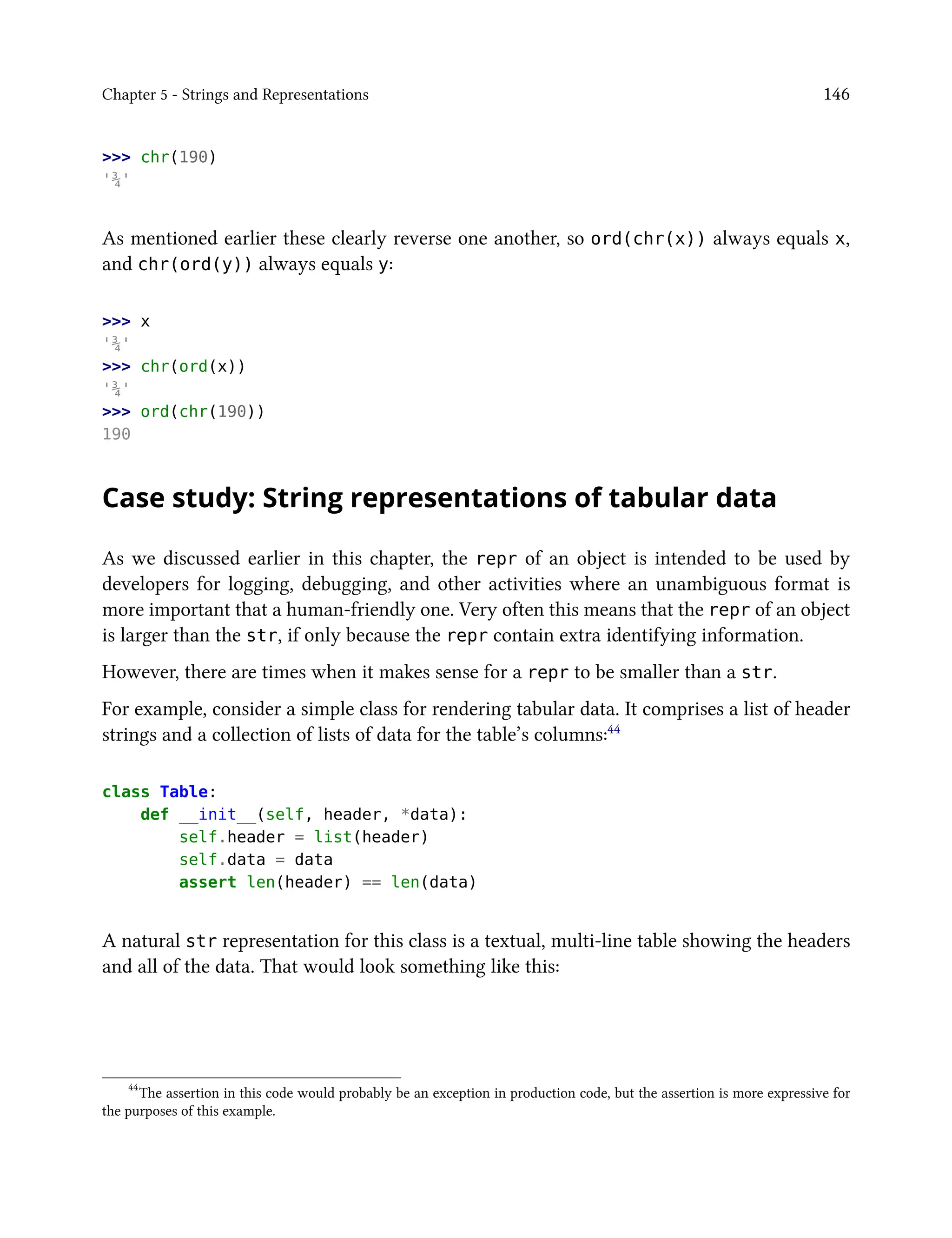 Chapter 5 - Strings and Representations 146
>>> chr(190)
'¾'
As mentioned earlier these clearly reverse one another, so ord(chr(x)) always equals x,
and chr(ord(y)) always equals y:
>>> x
'¾'
>>> chr(ord(x))
'¾'
>>> ord(chr(190))
190
Case study: String representations of tabular data
As we discussed earlier in this chapter, the repr of an object is intended to be used by
developers for logging, debugging, and other activities where an unambiguous format is
more important that a human-friendly one. Very often this means that the repr of an object
is larger than the str, if only because the repr contain extra identifying information.
However, there are times when it makes sense for a repr to be smaller than a str.
For example, consider a simple class for rendering tabular data. It comprises a list of header
strings and a collection of lists of data for the table’s columns:44
class Table:
def __init__(self, header, *data):
self.header = list(header)
self.data = data
assert len(header) == len(data)
A natural str representation for this class is a textual, multi-line table showing the headers
and all of the data. That would look something like this:
44
The assertion in this code would probably be an exception in production code, but the assertion is more expressive for
the purposes of this example.
 