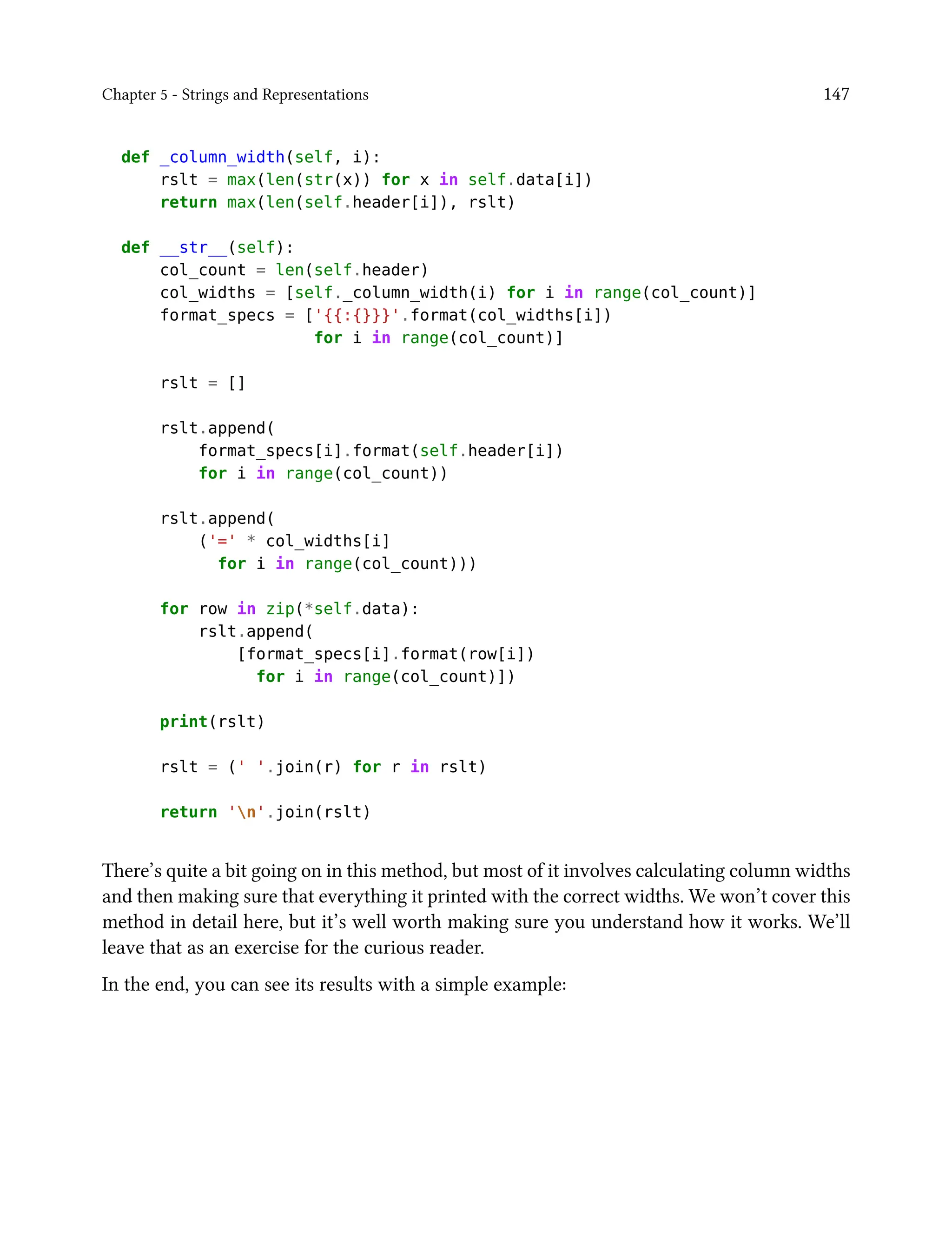 Chapter 5 - Strings and Representations 147
def _column_width(self, i):
rslt = max(len(str(x)) for x in self.data[i])
return max(len(self.header[i]), rslt)
def __str__(self):
col_count = len(self.header)
col_widths = [self._column_width(i) for i in range(col_count)]
format_specs = ['{{:{}}}'.format(col_widths[i])
for i in range(col_count)]
rslt = []
rslt.append(
format_specs[i].format(self.header[i])
for i in range(col_count))
rslt.append(
('=' * col_widths[i]
for i in range(col_count)))
for row in zip(*self.data):
rslt.append(
[format_specs[i].format(row[i])
for i in range(col_count)])
print(rslt)
rslt = (' '.join(r) for r in rslt)
return 'n'.join(rslt)
There’s quite a bit going on in this method, but most of it involves calculating column widths
and then making sure that everything it printed with the correct widths. We won’t cover this
method in detail here, but it’s well worth making sure you understand how it works. We’ll
leave that as an exercise for the curious reader.
In the end, you can see its results with a simple example:
 