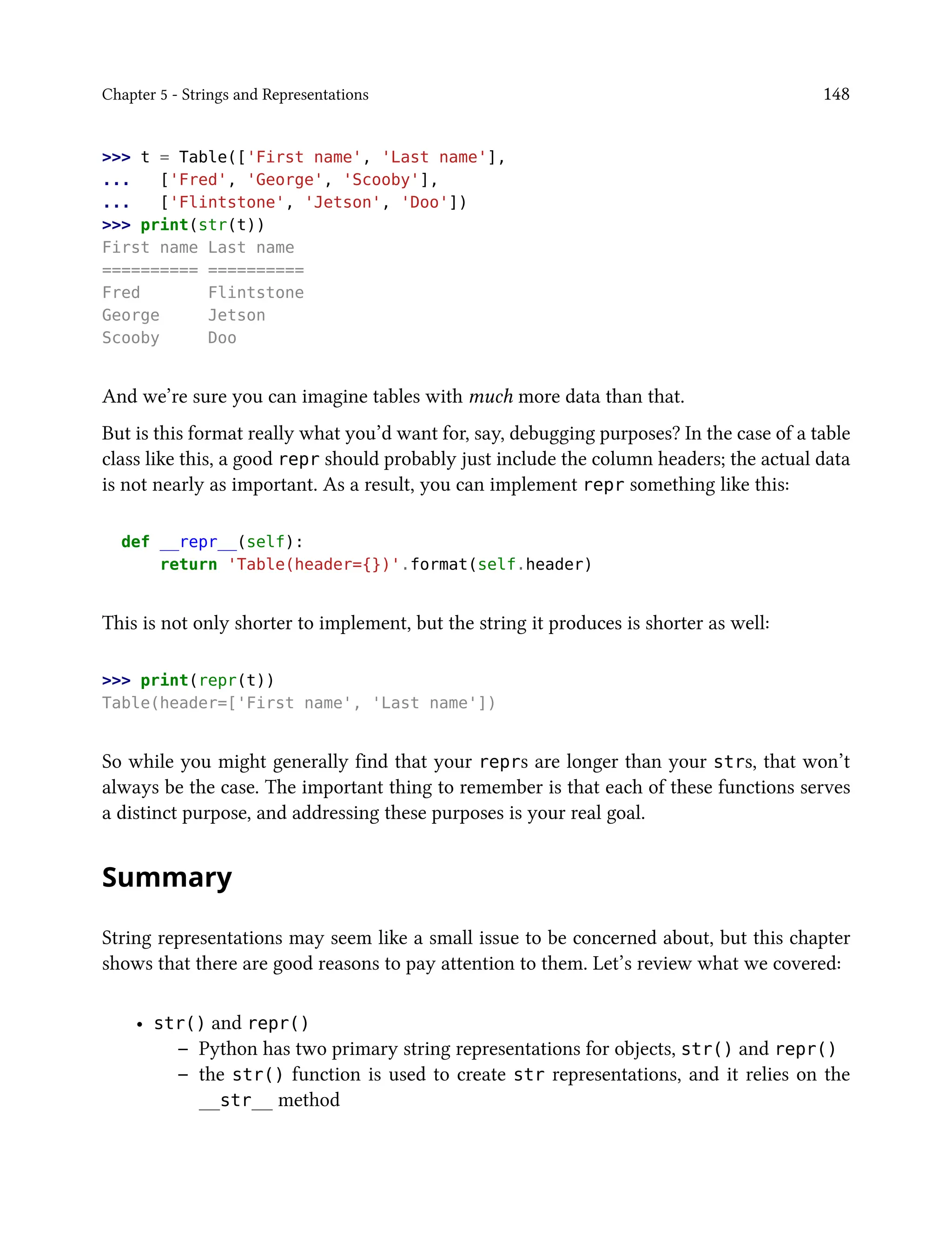 Chapter 5 - Strings and Representations 148
>>> t = Table(['First name', 'Last name'],
... ['Fred', 'George', 'Scooby'],
... ['Flintstone', 'Jetson', 'Doo'])
>>> print(str(t))
First name Last name
========== ==========
Fred Flintstone
George Jetson
Scooby Doo
And we’re sure you can imagine tables with much more data than that.
But is this format really what you’d want for, say, debugging purposes? In the case of a table
class like this, a good repr should probably just include the column headers; the actual data
is not nearly as important. As a result, you can implement repr something like this:
def __repr__(self):
return 'Table(header={})'.format(self.header)
This is not only shorter to implement, but the string it produces is shorter as well:
>>> print(repr(t))
Table(header=['First name', 'Last name'])
So while you might generally find that your reprs are longer than your strs, that won’t
always be the case. The important thing to remember is that each of these functions serves
a distinct purpose, and addressing these purposes is your real goal.
Summary
String representations may seem like a small issue to be concerned about, but this chapter
shows that there are good reasons to pay attention to them. Let’s review what we covered:
• str() and repr()
– Python has two primary string representations for objects, str() and repr()
– the str() function is used to create str representations, and it relies on the
__str__ method
 